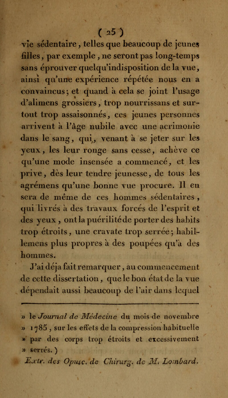 vïe sédentaire, telles que beaucoup de jeunes filles, par exemple , ne seront pas long-temps sans éprouver quelqu'indisposition de la vue, ainsi qu'une expérience répétée nous en a convaincus; et quand a cela se joint l'usage d'alimens grossiers, trop nourrissans et sur- tout trop assaisonnés, ces jeunes personnes arrivent à l'âge nubile avec une acrimonie dans le sang, qui, venant a se jeter sur les yeux, les leur ronge sans cesse, achève ce qu'une mode insensée a commencé, et les prive, dès leur tendre jeunesse, de tous les agrémens qu'une bonne vue procure. 11 en sera de même de ces hommes sédentaires, qui livrés à des travaux forcés de l'esprit et des yeux, ont la puérilité de porter des habits trop étroits, une cravate trop serrée ; habit- lemens plus propres a des poupées qu'à des hommes. J'ai déjà fait remarquer, au commencement de cette dissertation, que le bon état de la vue dépendait aussi beaucoup de l'air dans lequel » le Journal de Médecine du mois de novembre » 1785 , sur les effets de la compression habituelle » par des corps trop étroits et excessivement » serrés. ) Eatr. des Opusc, de Chirurg. de M. Lombard.