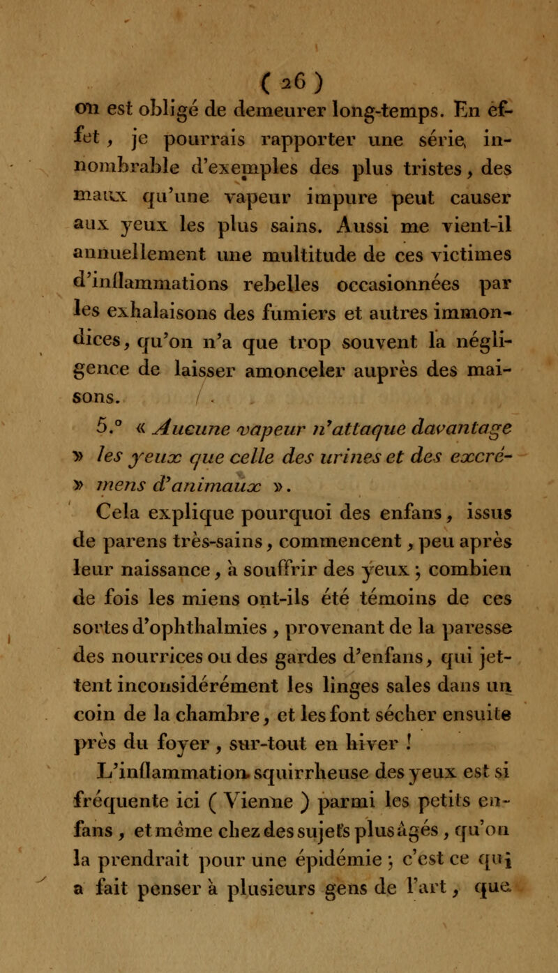 on est obligé de demeurer long-temps. En ef- fet , je pourrais rapporter une série, in- nombrable d'exemples des plus tristes, des maux qu'une vapeur impure peut causer aux yeux les plus sains. Aussi me vient-il annuellement une multitude de ces victimes d'inflammations rebelles occasionnées par les exhalaisons des fumiers et autres immon- dices , qu'on n'a que trop souvent la négli- gence de laisser amonceler auprès des mai- sons. 5.° « Aucune vapeur n'attaque davantage » les yeux que celle des urines et des excrc- y> mens d'animaux y>. Cela explique pourquoi des enfans, issus de parens très-sains, commencent, peu après leur naissance, a souffrir des yeux ; combien de fois les miens ont-ils été témoins de ces sortes d'ophtlialmies , provenant de la paresse des nourrices ou des gardes d'enfans, qui jet- tent inconsidérément les linges sales dans un coin de la chambre, et les font sécher ensuite près du foyer, sur-tout en hiver ! L'inflammation, squirrheuse des yeux est si fréquente ici ( Vienne ) parmi les petits en- fans , et même chez des sujets plus âgés , qu'on la prendrait pour une épidémie j c'est ce qui a fait penser a plusieurs gens de fart, que