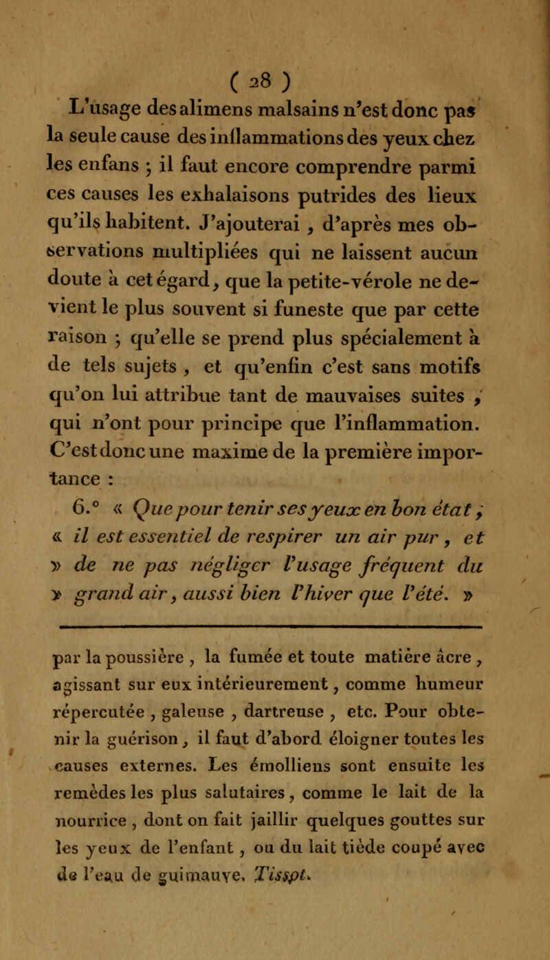 (38) L'usage desalimens malsains n'est donc pas la seule cause des inllammations des yeux chez les enfans ; il faut encore comprendre parmi ces causes les exhalaisons putrides des lieux qu'ils habitent. J'ajouterai , d'après mes ob- servations multipliées qui ne laissent aucun doute à cet égard, que la petite-vérole ne de- vient le plus souvent si funeste que par cette raison ; qu'elle se prend plus spécialement a de tels sujets , et qu'enfin c'est sans motifs qu'on lui attribue tant de mauvaises suites , qui n'ont pour principe que l'inflammation. C'est donc une maxime de la première impor- tance : 6.° « Que pour tenir sesyeuoc en bon état ; <k il est essentiel de respirer un air pur , et » de ne pas négliger l'usage fréquent du y> grand air > aussi bien Vhiver que l'été. » par la poussière , la fumée et toute matière acre , agissant sur eux intérieurement, comme humeur répercutée , galeuse , dartreuse ? etc. Pour obte- nir la guérison, il faut d'abord éloigner toutes les causes externes. Les érnolliens sont ensuite les remèdes les plus salutaires, comme le lait de la nourrice , dont on fait jaillir quelques gouttes sur les yeux de l'enfant, on du lait tiède coupé avec de l'eau de guimauve. Tisspt*