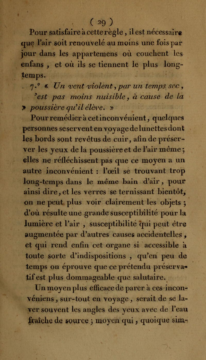 Pour satisfaire a cette règle, il est nécessaire que l'air soit renouvelé au moins une fois par jour dans les appartemens où couchent les enfans , et où ils se tiennent le plus long- temps. 7.0 « Un vent violent, par un temps sec , 9est pas moins nuisible, à cause de la > poussière qu'il élève. » Pour remédier a cet inconvénient, quelques personnes se servent en voyage de lunettes dont les bords sont revêtus de cuir, afin de préser- ver les yeux de la poussière et de Pair même ; elles ne réfléchissent pas que ce moyen a un autre inconvénient : Poeil se trouvant trop long-temps dans le même bain d'air, pour ainsi dire, et les verres se ternissant bientôt, on ne peut plus voir clairement les objets ; d'où résulte une grande susceptibilité pour la lumière et l'air , susceptibilité qui peut être augmentée par d'autres causes accidentelles , et qui rend enfin cet organe si accessible a toute sorte d'indispositions , qu'en peu de temps on éprouve que ce prétendu préserva* tif est plus dommageable que salutaire. Un moyen plus efficace de parer à ces incon- véniens, sur-tout en voyage, serait de se la- ver souvent les angles des yeux avec de l'eau fraîche de source 3 moyen qui, quoique siuv