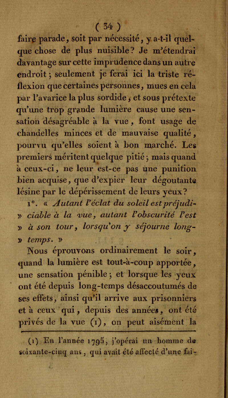 faire parade, soit par nécessité, y a-t-il quel- que chose de plus nuisible ? Je m'étendrai davantage sur cette imprudence dans un autre endroit \ seulement je ferai ici la triste ré- flexion que certaines personnes, mues en cela par l'avarice la plus sordide, et sous prétexte qu'une trop grande lumière cause une sen- sation désagréable a la vue, font usage de chandelles minces et de mauvaise qualité, pourvu qu'elles soient a bon marché. Les premiers méritent quelque pitié -, mais quand a ceux-ci, ne leur est-ce pas une punition bien acquise, que d'expier leur dégoûtante lésine par le dépérissement de leurs yeux? i°. « Autant Véclat du soleil estpréjudi* y> ciable à la <vue, autant Vobscurité Vest » à son tour, lorsquyon y séjourne long- 2> temps. » Nous éprouvons ordinairement le soir, quand la lumière est tout-a-coup apportée, une sensation pénible ; et lorsque les yeux ont été depuis Ion g-temps désaccoutumés de ses effets, ainsi qu'il arrive aux prisonniers et a ceux qui, depuis des années, ont été privés de la vue (1), on peut aisément la (1) En l'année 17g5 ? j'opérai un homme de soixante-cinq ans , qui avait été affecté d'une £u-