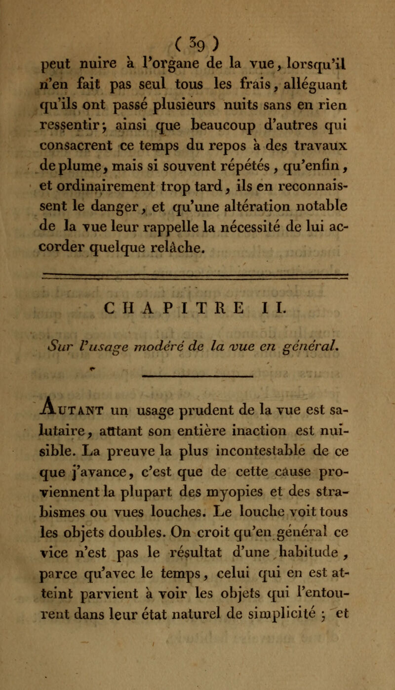 peut nuire a l'organe de la vue, lorsqu'il n'en fait pas seul tous les frais, alléguant qu'ils ont passé plusieurs nuits sans en rien ressentir^ ainsi que beaucoup d'autres qui consacrent ce temps du repos a des travaux déplume, mais si souvent répétés , qu'enfin, et ordinairement trop tard, ils en reconnais- sent le danger, et qu'une altération notable de la vue leur rappelle la nécessité de lui ac- corder quelque relâche. CHAPITRE IL Sur l'usage modéré de la vue en général. Autant un usage prudent de la vue est sa- lutaire, atttant son entière inaction est nui- sible. La preuve la plus incontestable de ce que j'avance, c'est que de cette cause pro- viennent la plupart des myopies et des stra- bismes ou vues louches. Le louche voit tous les objets doubles. On croit qu'en générai ce vice n'est pas le résultat d'une habitude , parce qu'avec le temps, celui qui en est at- teint parvient a voir les objets qui l'entou- rent dans leur état naturel de simplicité \ et