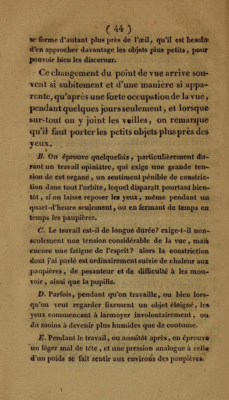 se forme d'autant plus près de l'œil, qu'il est besofdr- d'en approcher davantage les objets plus petits, pour pouvoir bien les discerner. Ce changement du point de vue arrive sou* vent si subitement et d'une manière si appa- rente, qu'après une forte occupation de la vue > pendant quelques jours seulement, et lorsque sur-tout on y joint les veilles, on remarque qu'il faut poi ter les petits objets plus près des yeux. 4 B. On éprouve quelquefois * particulièrement du- rant un travail opiniâtre, qui exige une grande ten- sion de cet organe , un sentiment pénible de constric- tion dans tout l'orbite, lequel disparaît pourtant bien- tôt, si on laisse reposer le* yeux, même pendant un quart-d'heure seulement, ou en fermant de temps en temps les paupière?* C. Le travail est-îl de longue durée? exige-t-il non- seulement une tension considérable de la vue, mais encore une fatigue de l'esprit ? alors la constriction dont j'ai parlé est ordinairement suivie de chaleur aux paupières, de pesanteur et de difficulté à les mou- voir , ainsi que la pupille. D. Parfois, pendant qu'on travaille, ou bien lors- qu'on veut regarder fixement un objet éloigné, le* yeux commencent à larmoyer involontairement, ou du moins à devenir plus humides que de coutume. E. Pendant le travail, ou aussitôt après, on éprouve on léger mal de tête , et une pression analogue à cellç d'un poids se fait sentir aux environs des paupière*.