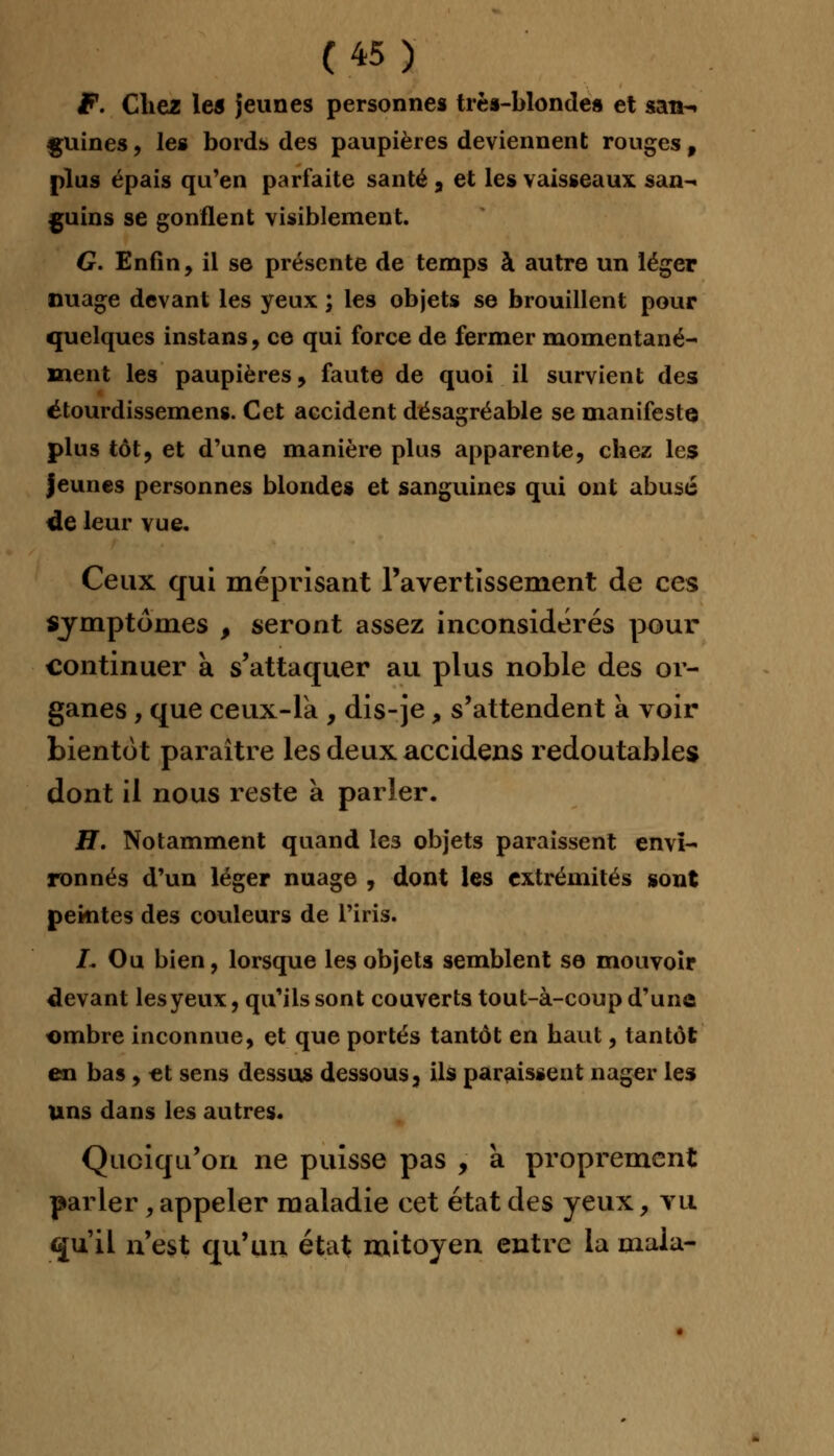 F. Chez les jeunes personnes très-blondes et san- guines , les bords des paupières deviennent rouges 9 plus épais qu'en parfaite santé , et les vaisseaux san- guins se gonflent visiblement. G. Enfin, il se présente de temps à autre un léger nuage devant les yeux ; les objets se brouillent pour quelques instans, ce qui force de fermer momentané- ment les paupières, faute de quoi il survient des étourdissemens. Cet accident désagréable se manifeste plus tôt, et d'une manière plus apparente, chez les jeunes personnes blondes et sanguines qui ont abusé <le leur vue. Ceux qui méprisant l'avertissement de ces symptômes , seront assez inconsidérés pour continuer à s'attaquer au plus noble des or- ganes , que ceux-là , dis-je, s'attendent a voir bientôt paraître les deux accidens redoutables dont il nous reste à parler. H. Notamment quand les objets paraissent envi- ronnés d'un léger nuage , dont les extrémités sont peintes des couleurs de l'iris. L Ou bien, lorsque les objets semblent se mouvoir devant les yeux, qu'ils sont couverts tout-à-coup d'une ombre inconnue, et que portés tantôt en haut, tantôt en bas, et sens dessus dessous, ils paraissent nager les uns dans les autres. Quoiqu'on ne puisse pas , à proprement parler , appeler maladie cet état des yeux, vu «ju'il n'est qu'un état mitoyen entre la maia-