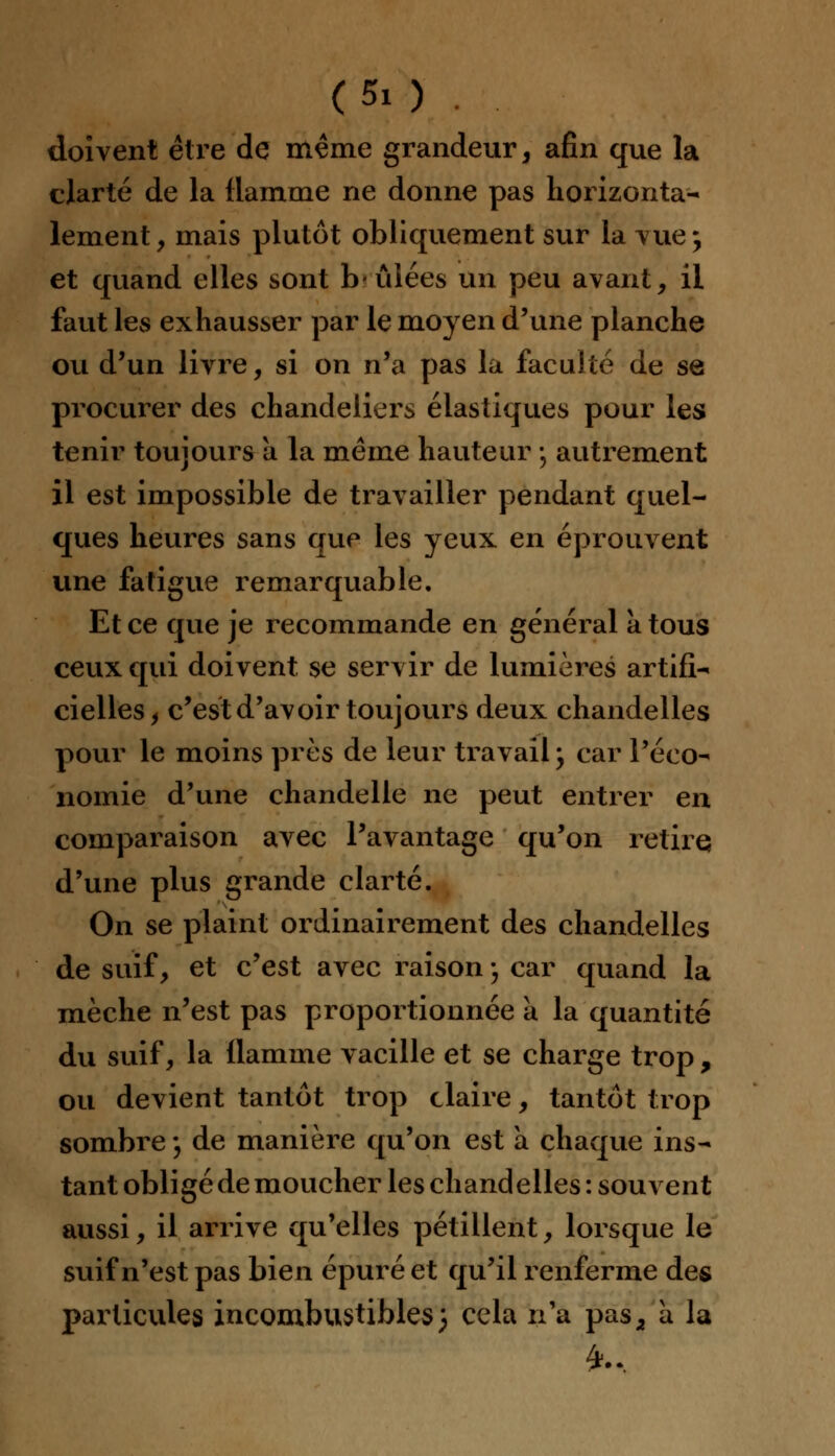 doivent être de même grandeur, afin que la clarté de la flamme ne donne pas horizonta- lement , mais plutôt obliquement sur la vue \ et quand elles sont b-idées un peu avant, il faut les exhausser par le moyen d'une planche ou d'un livre, si on n'a pas la faculté de se procurer des chandeliers élastiques pour les tenir toujours a la même hauteur -, autrement il est impossible de travailler pendant quel- ques heures sans que les yeux en éprouvent une fatigue remarquable. Et ce que je recommande en général a tous ceux qui doivent se servir de lumières artifi- cielles f c'est d'avoir toujours deux chandelles pour le moins près de leur travail, car l'éco- nomie d'une chandelle ne peut entrer en comparaison avec l'avantage qu'on retire d'une plus grande clarté. On se plaint ordinairement des chandelles de suif, et c'est avec raison ; car quand la mèche n'est pas proportionnée a la quantité du suif, la flamme vacille et se charge trop , ou devient tantôt trop claire, tantôt trop sombre ; de manière qu'on est à chaque ins- tant obligé de moucher les chandelles : souvent aussi, il arrive qu'elles pétillent, lorsque le suif n'est pas bien épuré et qu'il renferme des particules incombustibles) cela n'a pas2 à la