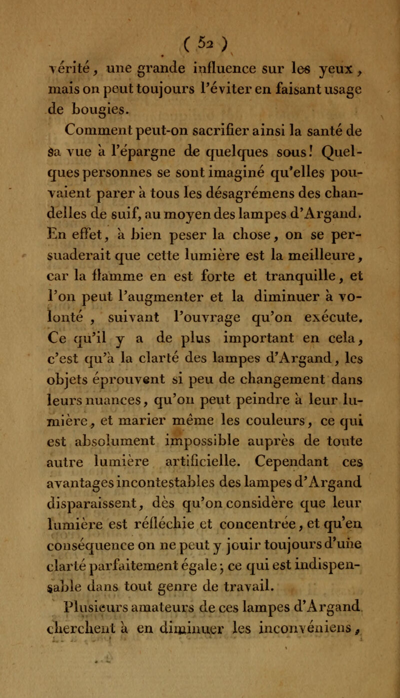 vérité y une grande influence sur les yeux > mais on peut toujours l'éviter en faisant usage de bougies. Comment peut-on sacrifier ainsi la santé de Sa vue à l'épargne de quelques sous! Quel- ques personnes se sont imaginé qu'elles pou- vaient parer k tous les désagrémens des chan- delles de suif, au moyen des lampes d'Argand. En effet, à bien peser la chose, on se per- suaderait que cette lumière est la meilleure, car la flamme en est forte et tranquille, et l'on peut l'augmenter et la diminuer à vo- lonté , suivant l'ouvrage qu'on exécute. Ce qu'il y a de plus important en cela, c'est qu'a la clarté des lampes d'Argand, les objets éprouvent si peu de changement dans leurs nuances, qu'on peut peindre à leur lu- mière, et marier même les couleurs, ce qui est absolument impossible auprès de toute autre lumière artificielle. Cependant ces avantages incontestables des lampes d'Argand disparaissent, dès qu'on considère que leur lumière est réfléchie et concentrée, et qu'en conséquence on ne peut y jouir toujours d'une clarté parfaitement égale \ ce qui est indispen- sable dans tout genre de travail. Plusieurs amateurs de ces lampes d'Argand cherchent a en diminuer les inconvénient,