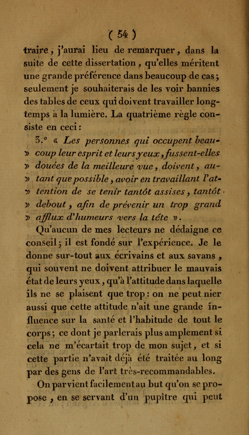 traire, j'aurai lieu de remarquer, dans la suite de cette dissertation, qu'elles méritent une grande préférence dans beaucoup de cas \ seulement je souhaiterais de les voir bannies des tables de ceux qui doivent travailler long- temps à la lumière. La quatrième règle con- siste en ceci : 5.° « Les personnes qui occupent beau* » coup leur esprit et leurs yeux,fussent-elles » douées de la meilleure vue, doivent, au- » tant que possible > avoir en travaillant Vat- •» tendon de se tenir tantôt assises, tantôt » debout, afin de prévenir un trop grand y> affluoc d'humeurs vers la tête ». Qu'aucun de mes lecteurs ne dédaigne ce conseil; il est fondé sur l'expérience. Je le donne sur-tout aux écrivains et aux savans , qui souvent ne doivent attribuer le mauvais état de leurs yeux, qu'à l'attitude dans laquelle ils ne se plaisent que trop : on ne peut nier aussi que cette attitude n'ait une grande in- fluence sur la santé et l'habitude de tout le corps ; ce dont je parlerais plus amplement si cela ne m'écartait trop de mon sujet, et si cette partie n'avait déjà été traitée au long par des gens de l'art très-recommandables. On parvient facilement au but qu'on se pro- pose , en se servant d'un pupitre qui peut