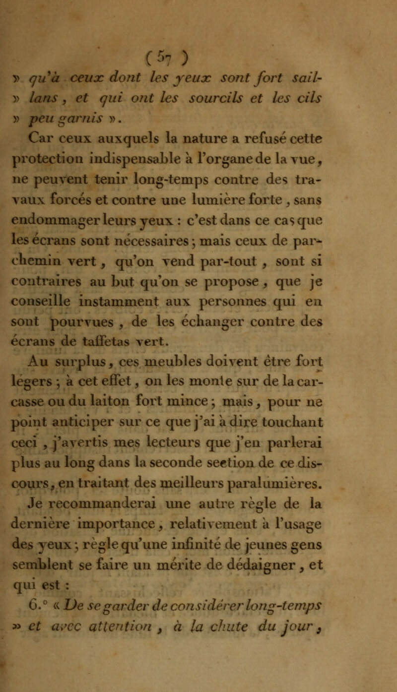 O ) y> quà ceux dont les yeux sont fort sail- » lans , et qui ont les sourcils et les cils v peu garnis ». Car ceux auxquels la nature a refusé cette protection indispensable à l'organe de la vue, ne peuvent tenir long-temps contre des tra- vaux forcés et contre une lumière forte , sans endommager leurs yeux : c'est dans ce casque les écrans sont nécessaires j mais ceux de par- chemin vert, qu'on vend par-tout , sont si contraires au but qu'on se propose, que je conseille instamment aux personnes qui en sont pourvues , de les échanger contre des écrans de taffetas vert. Au surplus, ces meubles doivent être fort légers ; à cet effet, on les monie sur de la car- casse ou du laiton fort mince ; mais, pour ne point anticiper sur ce que j'ai adiré touchant ceci , j'avertis mes lecteurs que j'en parlerai plus au long dans la seconde section de ce dis- cours, en traitant des meilleurs paralumières. Je recommanderai une autre règle de la dernière importance, relativement à l'usage des yeux ; règle qu'une infinité de jeunes gens semblent se faire un mérite de dédaigner, et qui est : G.0 « De se garder de considérer long-temps » et avec attention } à la chute du jour 9