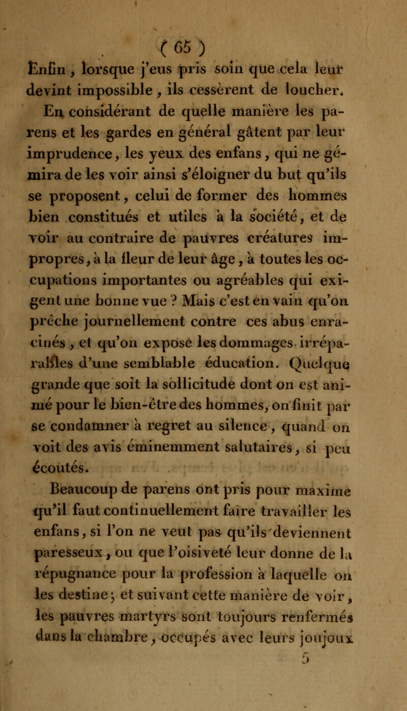 (05) Enfin , lorsque j'eus pris soin que cela leur devint impossible, ils cessèrent de loucher* En considérant de quelle manière les pa- rens et les gardes en général gâtent par leur imprudence, les yeux des enfans, qui ne gé- mira de les voir ainsi s'éloigner du but qu'ils se proposent, celui de former des hommes bien constitués et utiles a la société, et de voir au contraire de pauvres créatures im- propres , a la fleur de leur âge, a toutes les oc- cupations importantes ou agréables qui exi- gent une bonne vue ? Mais c'est en vain qu'on prêche journellement contre ces abus enra- cinés , et qu'on expose les dommages irrépa- rables d'une semblable éducation. Quelque grande que soit la sollicitude dont on est ani- mé pour le bien-être des hommes, on finit par se condamner a regret au silence, quand on voit des avis éminemment salutaires, si peu écoutés. Beaucoup de parens ont pris pour maxime qu'il faut continuellement faire travailler les enfans, si l'on ne veut pas qu'ils deviennent paresseux, ou que l'oisiveté leur donne de la répugnance pour la profession a laquelle on les destine j et suivant cette manière de voir, les pauvres martyrs sont toujours renfermés dans la chambre, occupés avec leurs joujoux