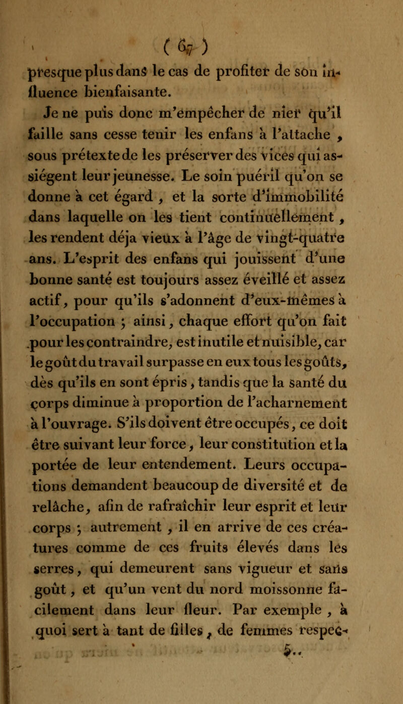 presque plus dans le cas de profiter de son In- fluence bienfaisante. Je ne puis donc m'empêcher de nier qu'il faille sans cesse tenir les enfans a l'attache , sous prétexte de les préserver des vices qui as- siègent leur jeunesse. Le soin puéril qu'on se donne a cet égard , et la sorte d'immobilité dans laquelle on les tient continuellement , les rendent déjà vieux a l'âge de vingt-quatre ans. L'esprit des enfans qui jouissent d'une bonne santé est toujours assez éveillé et assez actif, pour qu'ils s'adonnent d'eux-mêmes a l'occupation ; ainsi, chaque effort qu'on fait pour les contraindre, est inutile et nuisible, car le goût du traA^ail surpasse en eux tous les goûts, dès qu'ils en sont épris > tandis que la santé du corps diminue à proportion de l'acharnement à l'ouvrage. S'ils doivent être occupés, ce doit être suivant leur force, leur constitution et la portée de leur entendement. Leurs occupa- tions demandent beaucoup de diversité et de relâche, afin de rafraîchir leur esprit et leur corps y autrement , il en arrive de ces créa- tures comme de ces fruits élevés dans les serres, qui demeurent sans vigueur et saris goût, et qu'un vent du nord moissonne fa- cilement dans leur fleur. Par exemple , a quoi sert à tant de filles , de femmes respect 5.,