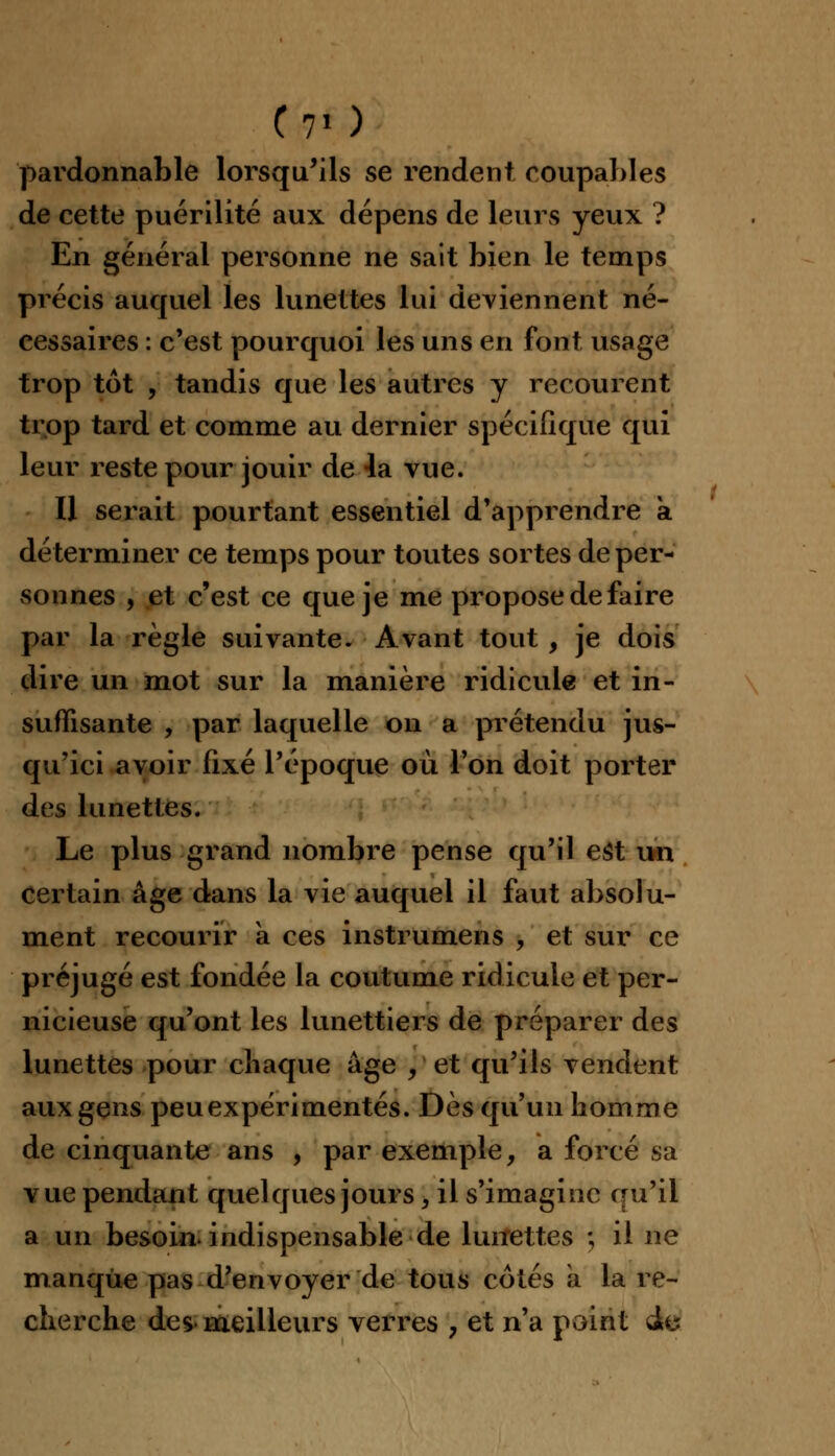 pardonnable lorsqu'ils se rendent coupables de cette puérilité aux dépens de leurs yeux ? En général personne ne sait bien le temps précis auquel les lunettes lui deviennent né- cessaires : c'est pourquoi les uns en font usage trop tôt , tandis que les autres y recourent trop tard et comme au dernier spécifique qui leur reste pour jouir de 4a vue. Il serait pourtant essentiel d'apprendre a déterminer ce temps pour toutes sortes de per- sonnes , et c'est ce que je me propose de faire par la règle suivante. Avant tout , je dois dire un mot sur la manière ridicule et in- suffisante , par laquelle on a prétendu jus- qu'ici avoir fixé l'époque où l'on doit porter des lunettes. Le plus grand nombre pense qu'il est un certain âge dans la vie auquel il faut absolu- ment recourir à ces instrumens , et sur ce préjugé est fondée la coutume ridicule et per- nicieuse qu'ont les lunettiers de préparer des lunettes pour chaque âge , et qu'ils vendent aux gens peu expérimentés. Dès qu'un homme de cinquante ans , par exemple, a forcé sa vue pendant quelques jours, il s'imagine qu'il a un besoin, indispensable de lunettes ; il ne manque pas d'envoyer de tous cotés a la re- cherche des meilleurs verres , et n'a point à&