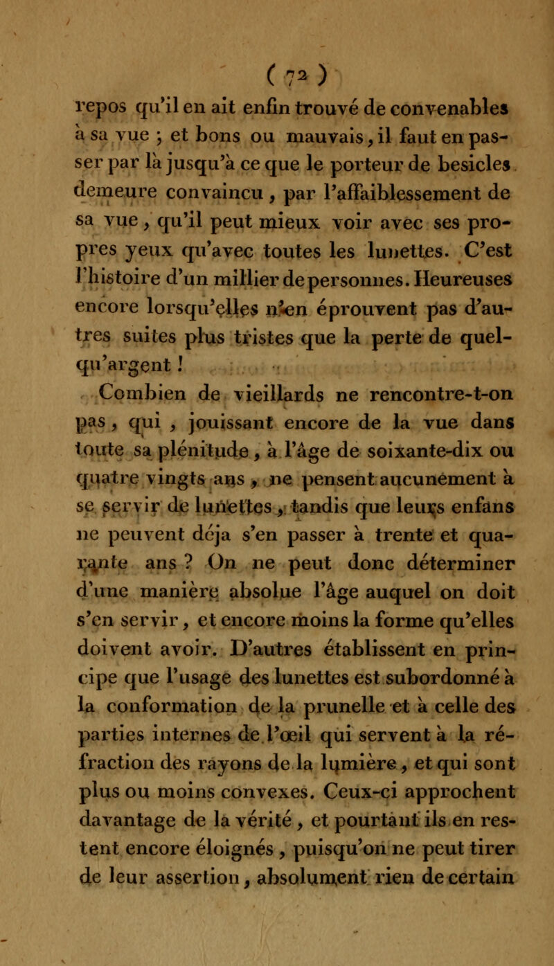 repos qu'il en ait enfin trouvé de convenables à sa vue ; et bons ou mauvais, il faut en pas- ser par la jusqu'à ce que le porteur de besicles demeure convaincu , par Paffaiblessement de sa vue y qu'il peut mieux voir avec ses pro- pres yeux qu'avec toutes les lunettes. C'est l'histoire d'un millier de personnes. Heureuses encore lorsqu'elles n'«en éprouvent pas d'au- tres suites plus tristes que la perte de quel- qu'argent ! Combien de vieillards ne rencontre-t-on pas y qui , jouissant encore de la vue dans toute sa plénitude, a Page de soixante-dix ou quatre vingts ans , ne pensent aucunement a se servir de lunettes ,. tandis que leuçs enfans ne peuvent déjà s'en passer à trente et qua- rante ans ? On ne peut donc déterminer d'une manière absolue l'âge auquel on doit s'en servir, et encore moins la forme qu'elles doivent avoir. D'autres établissent en prin- cipe que l'usage des lunettes est subordonné a la conformation de la prunelle et a celle des parties internes de l'œil qui servent a la ré- fraction des rayons de la lumière, et qui sont plus ou moins convexes. Ceux-ci approchent davantage de la vérité , et pourtant ils en res- tent encore éloignés , puisqu'on ne peut tirer de leur assertion, absolument rien de certain