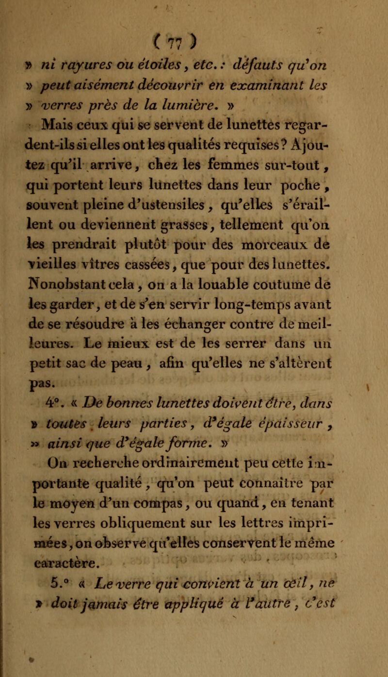 v> ni rayures ou étoiles , etc. : défauts qu'on » peut aisément découvrir en examinant les » verres près de la lumière. » Mais ceux qui se servent de lunettes regar- dent-ils si elles ont les qualités requises? Ajou- tez qu'il arrive, chez les femmes sur-tout, qui portent leurs lunettes dans leur poche , souvent pleine d'ustensiles , qu'elles s'érail- lent ou deviennent grasses, tellement qu'où les prendrait plutôt pour des morceaux de -vieilles vitres cassées, que pour des lunettes. Nonobstant cela, on a la louable coutume de les garder, et de s'en servir long-temps avant de se résoudre à les échanger contre de meil- leures. Le mieux est de les serrer dans Un petit sac de peau , afin qu'elles ne s'altèrent pas. 4°. « De bonnes lunettes doivent être, dans * toutes leurs parties, d'égale épaisseur , » ainsi que d'égale forme. » On recherche ordinairement peu cette im- portante qualité, qu'on peut connaître par le moyen d'un compas, ou quand, en tenant les verres obliquement sur les lettres impri- mées, on observe qu'elles conservent le même caractère. 5.° « Le verre qui convient à un œil, ne > doit jamais être appliqué à l'autre, c'est