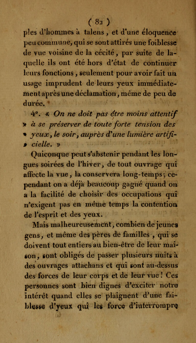 ( 8, ) pies d'hommes a talens , et d'une éloquence peu commune, qui se sont attirés une foiblesse de vue voisine de la cécité, par suite de la- quelle ils ont été hors d'état de continuer leurs fonctions , seulement pour avoir fait un usage imprudent de leurs yeux immédiate- ment après une déclamation, même de peu de durée. 4°. « On ne doit pas être moins attentif > à se préserver de toute forte tension des % yeux, le soir, auprès d'une lumière artifi- » ciel le. » Quiconque peut s'abstenir pendant les lon- gues soirées de l'hiver, de tout ouvrage qui affecte la vue, la conservera long-temps-, ce- pendant on a déjà beaucoup gagné quand on a la facilité de choisir des occupations qui n'exigent pas en même temps la contention de l'esprit et des yeux. Mais malheureusement, combien de jeunes gens, et même des pères de familles , qui se doivent tout entiers au bien-être de leur mai- son , sont obligés de passer plusieurs nuits à des ouvrages attachans et qui sont au-dessus des forces de leur corps et de leur vue ! Ces personnes sont bien dignes d'exciter notre intérêt quand elles se plaignent d'une fai- blçsse d'yeux qui les force d'iuteiromprQ