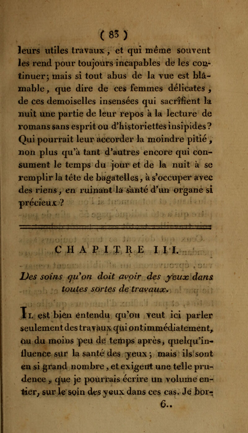 leurs utiles travaux, et qui même souvent les rend pour toujours incapables de les cou- tinuer; mais si tout abus de la vue est blâ- mable , que dire de ces femmes délicates , de ces demoiselles insensées qui sacrifient la nuit une partie de leur repos à la lecture de romans sans esprit ou d'historiettes insipides? Qui pourrait leur accorder la moindre pitié , non plus qu'à tant d'autres encore qui con- sument le temps du jour et de la nuit à se remplir la tête de bagatelles, à s'occuper avec des riens, en ruinant la santé d'un organe si précieux ? CHAPITRE III. Des soins qu'on doit avoir des yeux, dans toutes sortes de travaux. 1L est bien entendu qu'on veut ici parler seulement des travaux qui ont immédiatement, au du moins peu de temps après, quelqu'in- lluence sur la santé des yeux ; mais ils sont en si grand nombre, et exigent une telle pru- dence , que je pourrais écrire un volume en- tier, sur le soin des yeux dans ces cas. Je bor- 6..