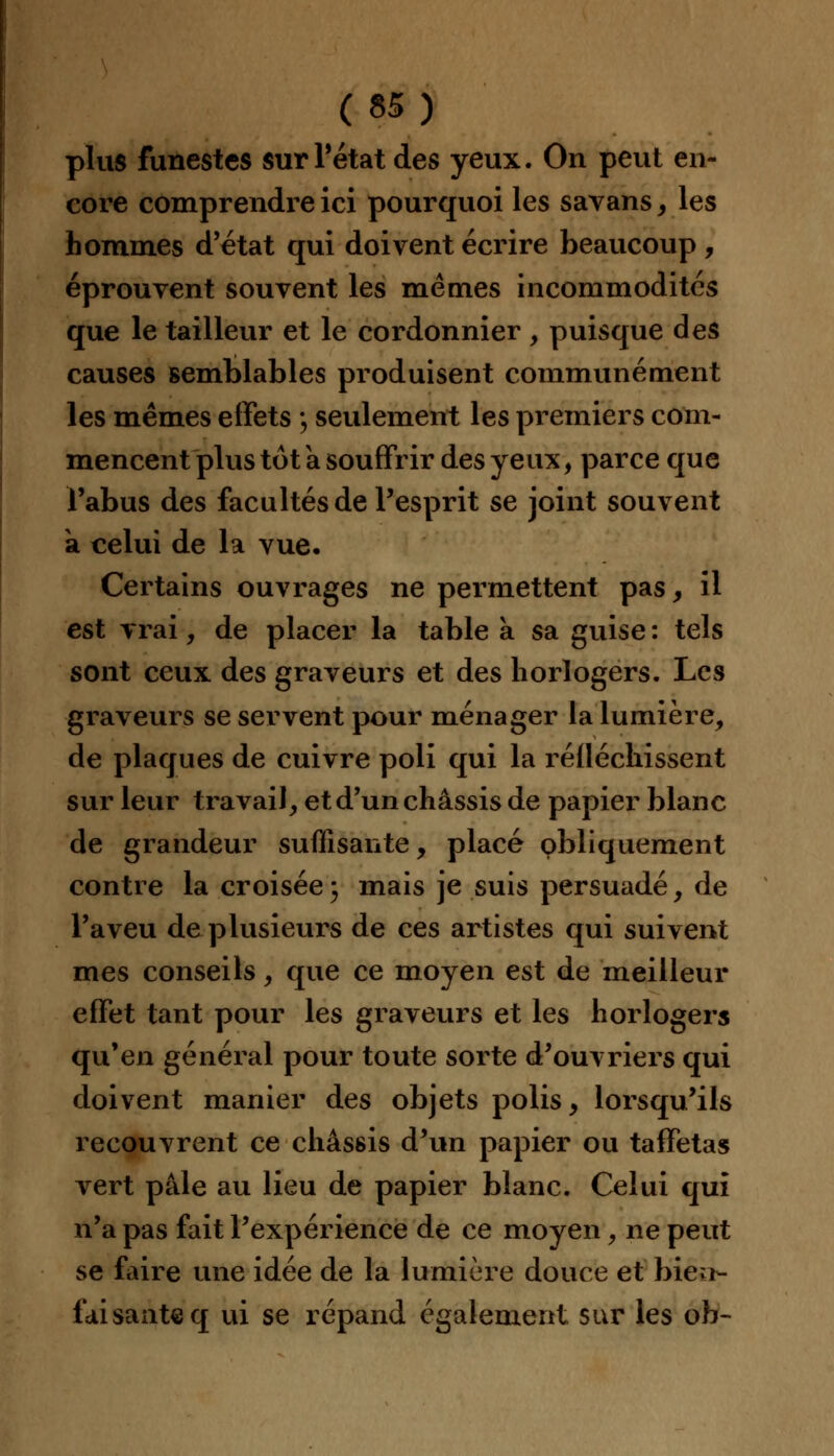 plus funestes surPétat des yeux. On peut en- core comprendre ici pourquoi les savans, les hommes d'état qui doivent écrire beaucoup , éprouvent souvent les mêmes incommodités que le tailleur et le cordonnier , puisque des causes semblables produisent communément les mêmes effets \ seulement les premiers com- mencent plus tôt a souffrir des yeux, parce que l'abus des facultés de l'esprit se joint souvent a celui de la vue. Certains ouvrages ne permettent pas, il est vrai, de placer la table a sa guise : tels sont ceux des graveurs et des horlogers. Les graveurs se servent pour ménager la lumière, de plaques de cuivre poli qui la réfléchissent sur leur travail, et d'un châssis de papier blanc de grandeur suffisante, placé obliquement contre la croisée3 mais je suis persuadé, de l'aveu de plusieurs de ces artistes qui suivent mes conseils, que ce moyen est de meilleur effet tant pour les graveurs et les horlogers qu'en général pour toute sorte d'ouvriers qui doivent manier des objets polis, lorsqu'ils recouvrent ce châssis d'un papier ou taffetas vert pâle au lieu de papier blanc. Celui qui n'a pas fait l'expérience de ce moyen, ne peut se faire une idée de la lumière douce et bien- faisante q ui se répand également sur les oh-