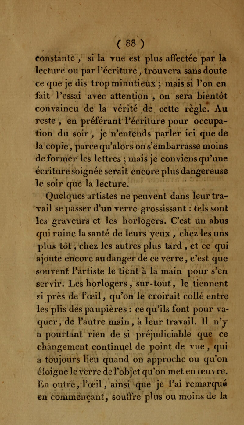 constante , si la vue est plus affectée par là lecture ou par l'écriture, trouvera sans doute ce que je dis trop minutieux ; mais si l'on en fait l'essai avec attention , on sera bientôt convaincu de la vérité de cette règle. Au reste , en préférant l'écriture pour occupa- tion du soir, je n'entends parler ici que de la copie, parce qu'alors on s'embarrasse moins déformer les lettres \ mais je conviens qu'une écriture soignée serait encore plus dangereuse le soir que la lecture. Quelques artistes ne peuvent dans leur tra- vail se passer d'un verre grossissant : tels sont les graveurs et les horlogers. C'est un abus qui ruine la santé de leurs yeux > chez les uns plus tôt, chez les autres plus tard , et ce qui ajoute encore au danger de ce verre, c'est que souvent l'artiste le tient à la main pour s'en servir. Les horlogers, sur-tout, le tiennent si près de l'œil , qu'on le croirait collé entre les plis des paupières : ce qu'ils font pour va- quer, de l'autre main, à leur travail. 11 n'y a pourtant rien de si préjudiciable que ce changement continuel de point de vue , qui a toujours lieu quand on approche ou qu'on éloigne le verre de l'objet qu'on met en oeuvre. En outre, l'œil, ainsi que je l'ai remarqué en commençant; souffre plus ou moins de lit