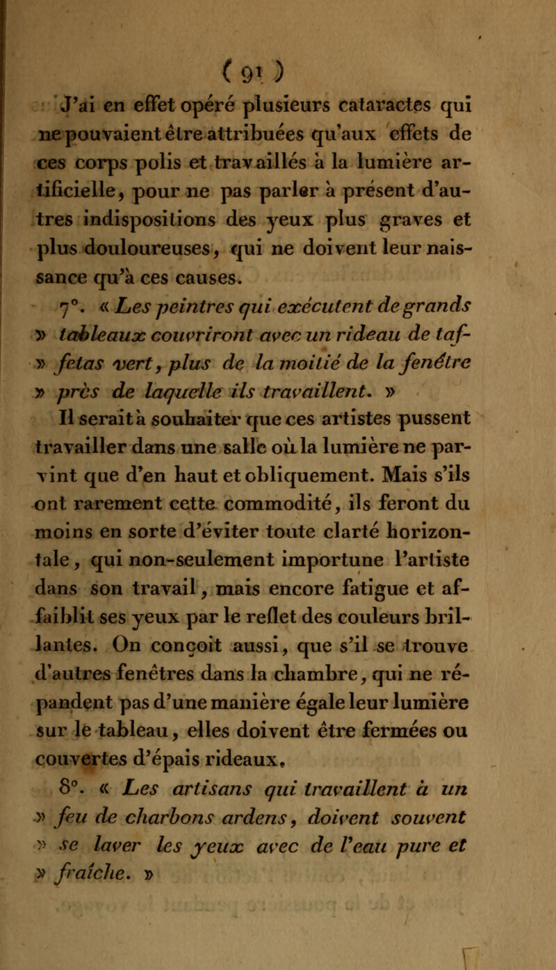 J'ai en effet opéré plusieurs cataractes qui ne pouvaient être attribuées qu'aux effets de ces corps polis et travaillés à la lumière ar- tificielle, pour ne pas parler à présent d'au- tres indispositions des yeux plus graves et plus douloureuses, qui ne doivent leur nais- sance qu'a ces causes. 7°. « Les peintres qui exécutent de grands » tableaux couvriront avec un rideau de taf- » fêlas vert, plus de la moitié de la fenêtre y> près de laquelle ils travaillent, » Il serait à souhaiter que ces artistes pussent travailler dans une salle où la lumière ne par- vint que d'en haut et obliquement. Mais s'ils ont rarement cette commodité, ils feront du moins en sorte d'éviter toute clarté horizon- tale , qui non-seulement importune l'artiste dans son travail, mais encore fatigue et af- faiblit ses yeux par le reflet des couleurs bril- lantes. On conçoit aussi, que s'il se trouve d'autres fenêtres dans la chambre, qui ne ré- pandent pas d'une manière égale leur lumière sur le tableau, elles doivent être fermées ou couvertes d'épais rideaux, 8°. « Les artisans qui travaillent a un » feu de charbons ardens, doivent souvent » se laver les yeux avec de Veau pure et y fraîche. »