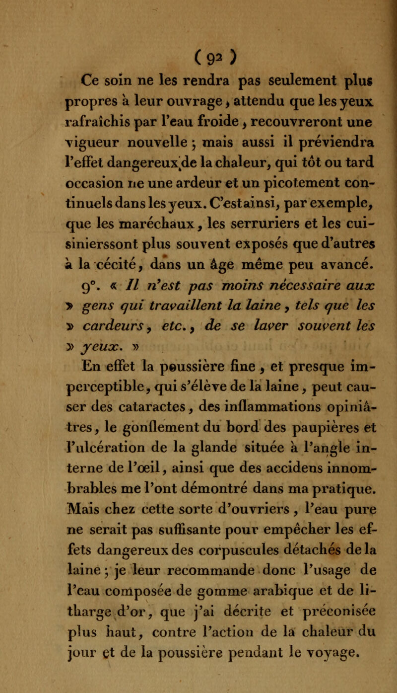 (90 Ce soin ne les rendra pas seulement plus propres a leur ouvrage > attendu que les yeux rafraîchis par l'eau froide > recouvreront une vigueur nouvelle ; mais aussi il préviendra l'effet dangereux/le la chaleur, qui tôt ou tard occasion ne une ardeur et un picotement con- tinuels dans les yeux. C'estainsi, par exemple, que les maréchaux, les serruriers et les cui- sinierssont plus souvent exposés que d'autres à la cécité, dans un âge même peu avancé. g°. « // n'est pas moins nécessaire aux > gens qui travaillent la laine , tels que les » cardeurs, etc., de se lacer souvent les y> yeux, » En effet la peussière fine , et presque im- perceptible, qui s'élève de la laine, peut cau- ser des cataractes, des inflammations opiniâ- tres , le gonflement du bord des paupières et l'ulcération de la glande située à l'angle in- terne de l'oeil, ainsi que des accidens innom- brables me l'ont démontré dans ma pratique. Mais chez cette sorte d'ouvriers, l'eau pure ne serait pas suffisante pour empêcher les ef- fets dangereux des corpuscules détachés de la laine ; je leur recommande donc l'usage de l'eau composée de gomme arabique et de li- tharge d'or, que j'ai décrite et préconisée plus haut, contre l'action de la chaleur du jour et de la poussière pendant le voyage.