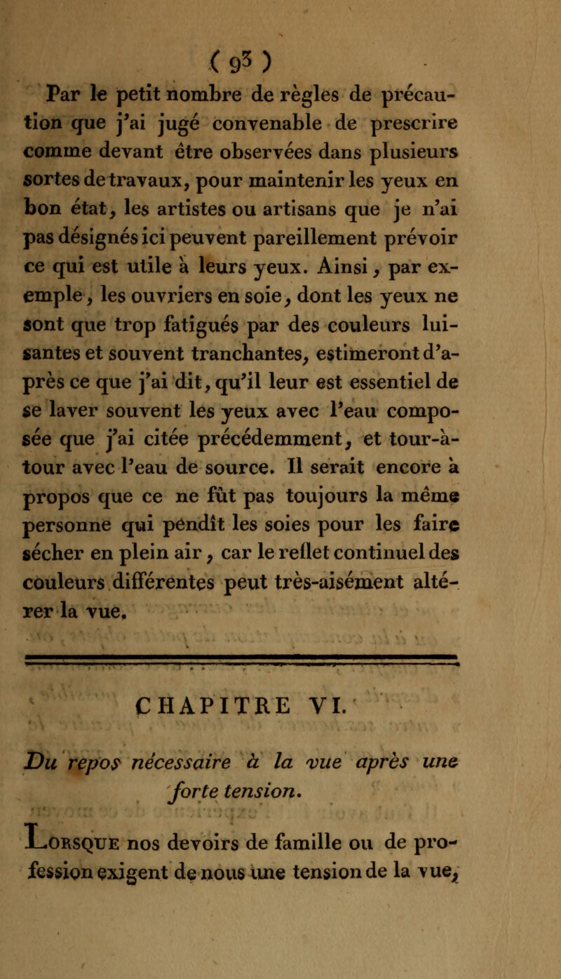 Par le petit nombre de règles de précau- tion que j'ai jugé convenable de prescrire comme devant être observées dans plusieurs sortes de travaux, pour maintenir les yeux en bon état, les artistes ou artisans que je n'ai pas désignés ici peuvent pareillement prévoir ce qui est utile a leurs yeux. Ainsi, par ex- emple, les ouvriers en soie, dont les yeux ne sont que trop fatigués par des couleurs lui- santes et souvent tranchantes, estimeront d'a- près ce que j'ai dit, qu'il leur est essentiel de se laver souvent les yeux avec l'eau compo- sée que j'ai citée précédemment, et tour-à- tour avec l'eau de source. Il serait encore à propos que ce ne fût pas toujours la même personne qui pendît les soies pour les faire sécher en plein air, car le reflet continuel des couleurs différentes peut très-aisément alté- rer la vue. CHAPITRE VI. Du repos nécessaire à la vue après une forte tension. .Lorsque nos devoirs de famille ou de pro- fession exigent de nous une tension de la \ue^