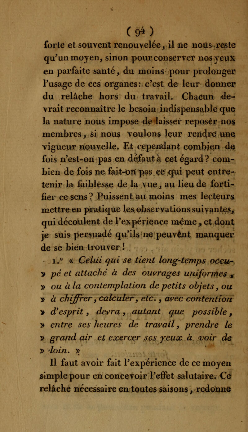 (#■) forte et souvent renouvelée, il ne nous reste qu'un moyen, sinon pour conserver nos yeux en parfaite santé, du moins pour prolonger l'usage de ces organes: c'est de leur donner du relâche hors du travail. Chacun de- vrait reconnaître le besoin indispensable que la nature nous impose de laisser reposer nos membres, si nous voulons leur rendre une vigueur nouvelle. Et cependant combien de fois n'est-on pas en défaut à cet égard? com- bien de fois ne fait-on pas ce qui peut entre- tenir la faiblesse de la vue, au lieu de forti- fier ce sens ? Puissent au moins mes lecteurs mettre en pratique les observations suivantes, qui découlent de l'expérience même „ et dont je suis persuadé qu'ils-ne peuvent manquer de se bien trouver ! i.° <( Celui qui se tient long-temps occu- > pé et attaché à des ouvrages uniformes % y> ou à la contemplatioji de petits objets, ou j> à chiffrer, calculer, etc., avec contention * d'esprit, devra , autant que possible, » entre ses heures de travail, prendre le » grand air et exercer ses yeux à voir de » doin. )> Il faut avoir fait l'expérience de ce moyen simple pour en concevoir l'effet salutaire. Ce relâche nécessaire en toutes saisons, redonne