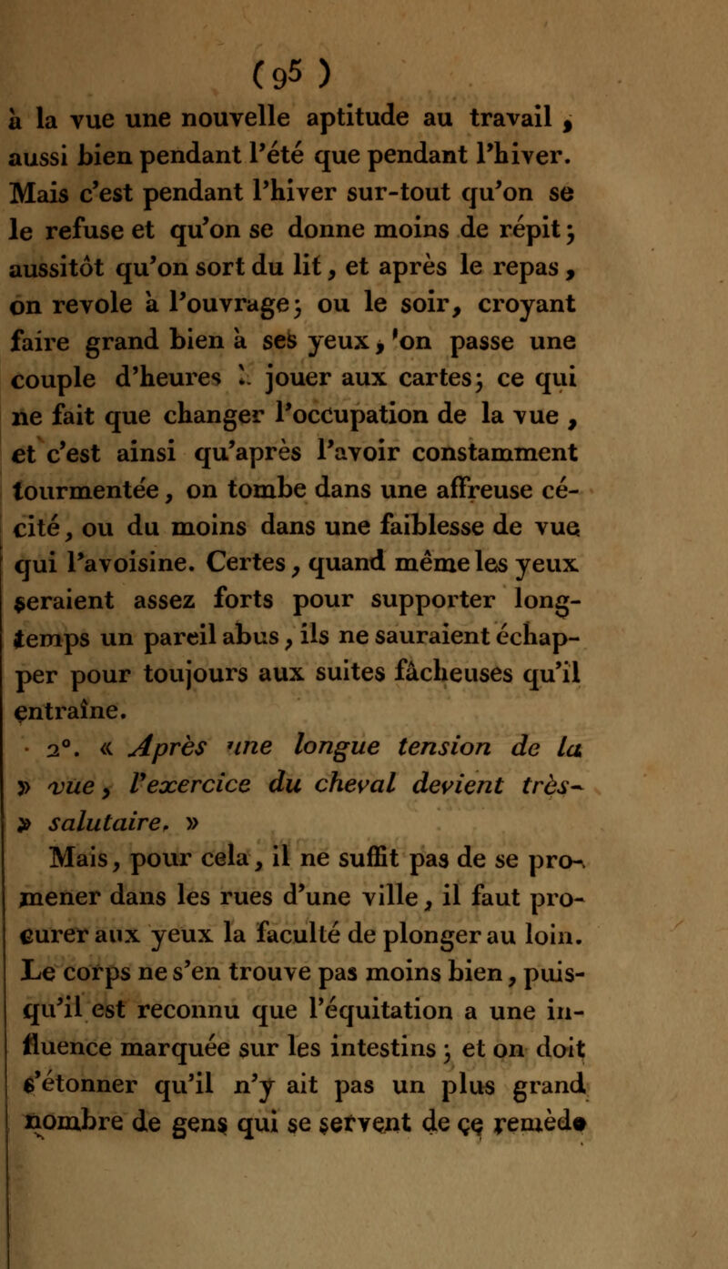 à la vue une nouvelle aptitude au travail f aussi bien pendant Pété que pendant Phiver. Mais c'est pendant Phiver sur-tout qu'on se le refuse et qu'on se donne moins de répit , aussitôt qu'on sort du lit, et après le repas , on revole à l'ouvrage; ou le soir, croyant faire grand bien a ses yeux , 'on passe une couple d'heures k jouer aux cartes\ ce qui ne fait que changer l'occupation de la vue , et c'est ainsi qu'après l'avoir constamment tourmentée, on tombe dans une affreuse cé- cité , ou du moins dans une faiblesse de vue qui Pavoisine. Certes, quand même les yeux seraient assez forts pour supporter long- temps un pareil abus > ils ne sauraient échap- per pour toujours aux suites fâcheuses qu'il entraîne. 2°. « Après une longue tension de la y> vue y Vexercice du cheval devient très* » salutaire, » Mais, pour cela, il ne suffit pas de se prcK mener dans les rues d'une ville, il faut pro- curer aux yeux la faculté de plonger au loin. Le corps ne s'en trouve pas moins bien, puis- qu'il est reconnu que Péquitation a une in- fluence marquée sur les intestins ', et on doit $'étonner qu'il n'y ait pas un plus grand nombre de gens qui se servent de çç remède