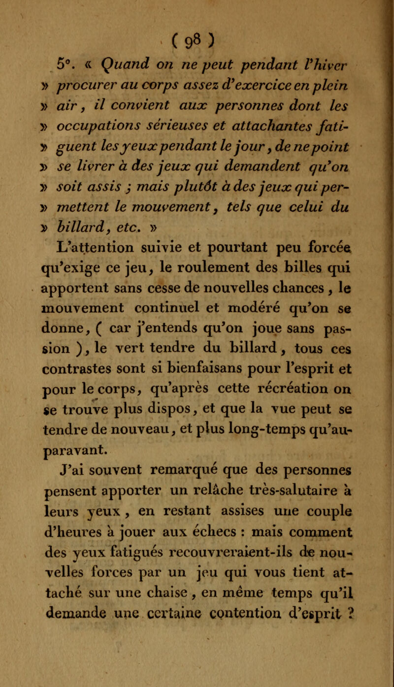 5°. « Quand on ne peut pendant Vhivcr » procurer au corps assez d'exercice en plein » air, il convient aux personnes dont les y> occupations sérieuses et attachantes fali- y> guent les jeux pendant le jour, de ne point » se livrer a des jeux qui demandent qu'on » soit assis j mais plutôt à des jeux qui per- » mettent le mouvement 7 tels que celui du y> billard, etc. » L'attention suivie et pourtant peu forcée qu'exige ce jeu, le roulement des billes qui apportent sans cesse de nouvelles chances , le mouvement continuel et modéré qu'on se donne, ( car j'entends qu'on joue sans pas- sion ), le vert tendre du billard, tous ces contrastes sont si bienfaisans pour l'esprit et pour le corps, qu'après cette récréation on se trouve plus dispos, et que la vue peut se tendre de nouveau, et plus long-temps qu'au- paravant. J'ai souvent remarqué que des personnes pensent apporter un relâche très-salutaire a leurs yeux , en restant assises une couple d'heures à jouer aux échecs : mais comment des yeux fatigués recouvreraient-ils de nou- velles forces par un jeu qui vous tient at- taché sur une chaise , en même temps qu'il demande une certaine contention d'esprit ?