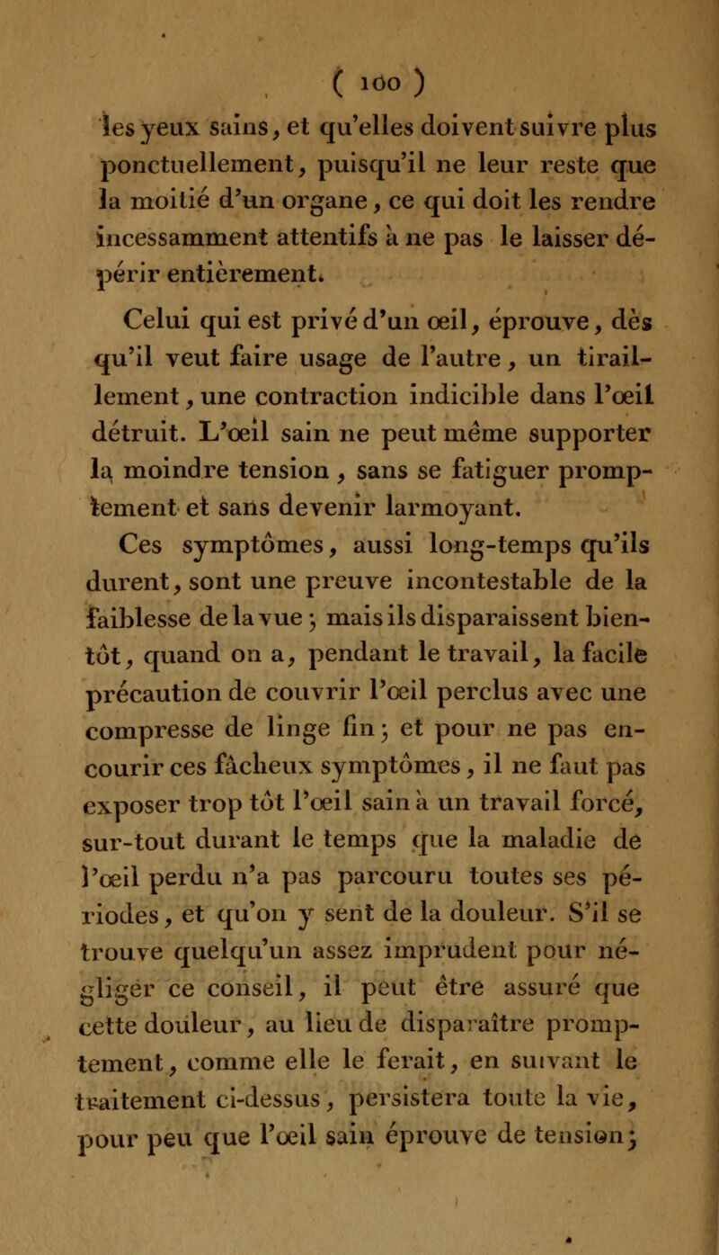 les yeux SainS, et qu'elles doivent suivre plus ponctuellement, puisqu'il ne leur reste que la moitié d'un organe, ce qui doit les rendre incessamment attentifs a ne pas le laisser dé- périr entièrement» Celui qui est privé d'un oeil, éprouve, dès qu'il veut faire usage de l'autre, un tirail- lement , une contraction indicible dans l'oeil détruit. L'œil sain ne peut même supporter la moindre tension , sans se fatiguer promp- fcement et sans devenir larmoyant. Ces symptômes, aussi long-temps qu'ils durent, sont une preuve incontestable de la faiblesse de la vue , mais ils disparaissent bien- tôt, quand on a, pendant le travail, la facile précaution de couvrir l'œil perclus avec une compresse de linge (1113 et pour ne pas en- courir ces fâcheux symptômes, il ne faut pas exposer trop tôt l'œil sain a un travail forcé, sur-tout durant le temps que la maladie de l'œil perdu n'a pas parcouru toutes ses pé- riodes, et qu'on y sent de la douleur. S'il se trouve quelqu'un assez imprudent pour né- gliger ce conseil, il peut être assuré que cette douleur, au lieu de disparaître promp- tement, comme elle le ferait, en suivant le traitement ci-dessus, persistera toute la vie, pour peu que l'œil sain éprouve de tension-