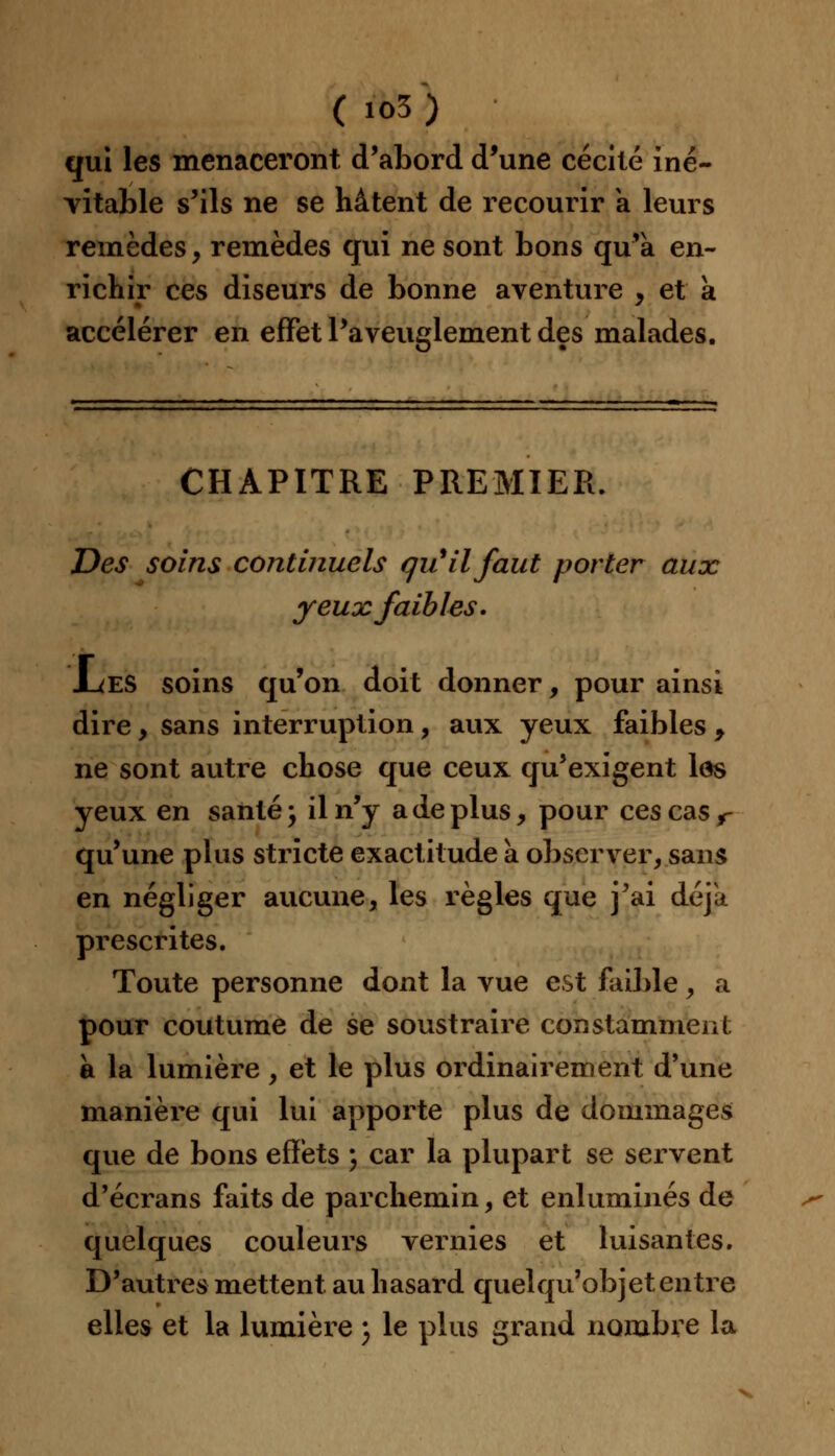 ( io3) qui les menaceront d'abord d'une cécité iné- vitable s'ils ne se hâtent de recourir a leurs remèdes , remèdes qui ne sont bons qu'a en- richir ces diseurs de bonne aventure , et a accélérer en effet l'aveuglement des malades. CHAPITRE PREMIER. Des soins continuels qu'il faut porter aux yeux faibles. .Les soins qu'on doit donner, pour ainsi dire, sans interruption, aux yeux faibles , ne sont autre chose que ceux qu'exigent lôs yeux en santé; il n'y a de plus, pour ces cas r qu'une plus stricte exactitude a observer, sans en négliger aucune, les règles que j'ai déjà prescrites. Toute personne dont la vue est faible, a pour coutume de se soustraire constamment à la lumière, et le plus ordinairement d'une manière qui lui apporte plus de dommages que de bons effets ) car la plupart se servent d'écrans faits de parchemin, et enluminés de quelques couleurs vernies et luisantes. D'autres mettent au hasard quelqu'objet entre elles et la lumière ) le plus grand nombre la