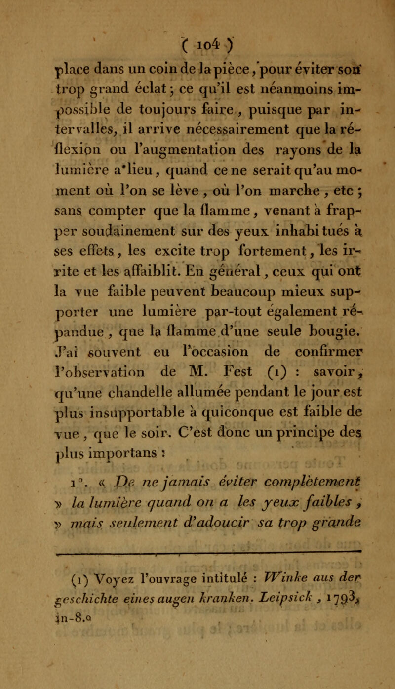 place dans un coin de la pièce /pour éviter sotf trop grand éclat ; ce qu'il est néanmoins im- possible de toujours faire , puisque par in- tervalles, il arrive nécessairement que la ré- flexion ou l'augmentation des rayons de la lumière a'iieu, quand cène serait qu'au mo- ment où l'on se lève , où l'on marche , etc ; sans compter que la flamme, venant a frap- per soudainement sur des yeux inhahitués à ses effets, les excite trop fortement, les ir- rite et les affaiblit. En général, ceux qui ont la vue faible peuvent beaucoup mieux sup- porter une lumière par-tout également ré- pandue , que la flamme d'une seule bougie. .j'ai souvent eu l'occasion de confirmer l'observation de M. Fest (1) : savoir 9 qu'une chandelle allumée pendant le jour est plus insupportable à quiconque est faible de vue , que le soir. C'est donc un principe des plus importans : i°. « De ne jamais éviter complètement » la lumière quand on a les yeux faibles , y mais seulement d'adoucir sa trop grande (1) Voyez l'ouvrage intitulé : Winke ans der geschichte einesaugen hranken. Leipsich , 1793^ 3n-8.o