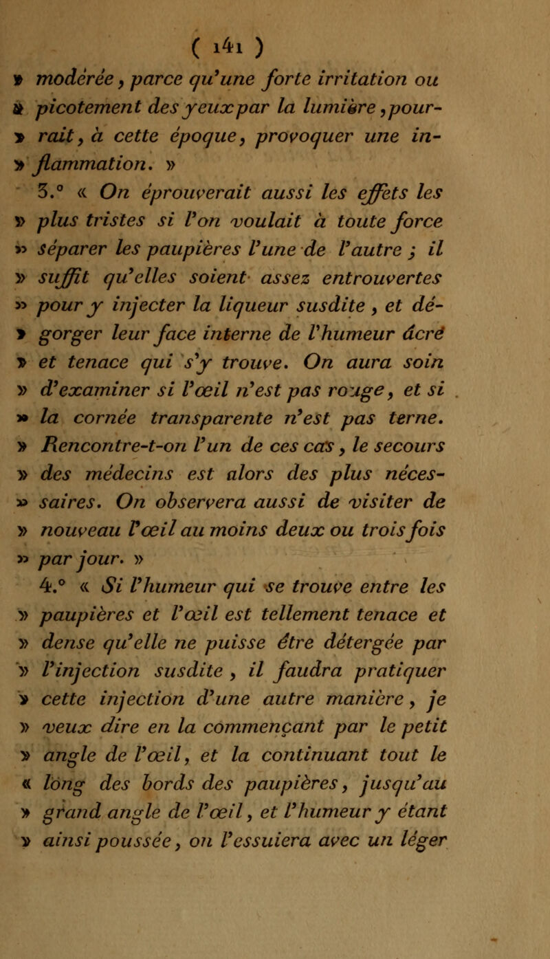 ( 1*1) » modérée, parce qu'une forte irritation ou tt picotement des yeux par la lumière ,pour- > raity à cette époque, provoquer une in- » flammation. » 3.° « On éprouverait aussi les effets les *> plus tristes si Von voulait à toute force » séparer les paupières l'une de l'autre ; il » suffit qu'elles soient assez entrouvertes » pour y injecter la liqueur susdite, et dé- > gorger leur face interne de Vhumeur âcré * et tenace qui s'y trouve. On aura soin » d'examiner si l'œil n'est pas rouge, et si » la cornée transparente n'est pas terne. » Rencontre-t-on l'un de ces cas > le secours » des médecins est alors des plus néces- » saires. On observera aussi de visiter de » nouveau Vœil au moins deux ou trois fois y* par jour. » 4.° « Si l'humeur qui se trouve entre les y> paupières et l'œil est tellement tenace et y> dense qu'elle ne puisse être détergée par » l'injection susdite , il faudra pratiquer > cette injection d'une autre manière > je » veux dire en la commençant par le petit > angle de l'œil, et la continuant tout le « long des bords des paupières, jusqu'au » grand angle de l'œil, et l'humeur y étant v ainsi poussée, on l'essuiera avec un léger