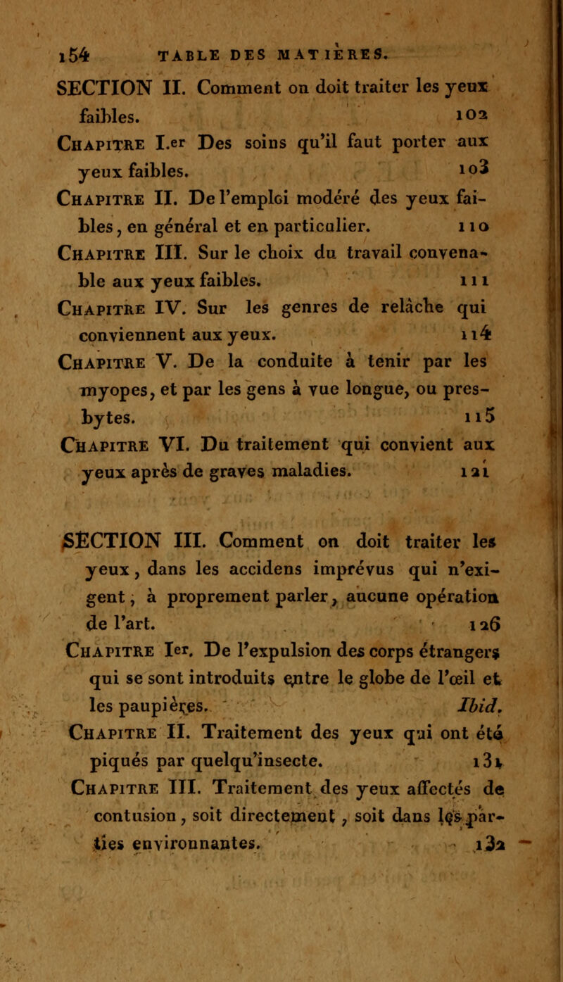 SECTION II. Comment on doit traiter les yeux faibles. 102 Chapitre I.er Des soins qu'il faut porter aux yeux faibles. io3 Chapitre II. De l'emploi modéré des yeux fai- bles , en général et en particulier. 110 Chapitre III. Sur le choix du travail convena- ble aux yeux faibles. 111 Chapitre IV. Sur les genres de relâche qui conviennent aux yeux. 114 Chapitre V. De la conduite a tenir par les myopes, et par les gens à vue longue, ou pres- bytes. 115 Chapitre VI. Pu traitement qui convient aux yeux après de graves maladies. 12L SECTION III. Comment on doit traiter les yeux, dans les accidens imprévus qui n'exi- gent, à proprement parler, aucune opération de l'art. 126 Chapitre 1er, De l'expulsion des corps étrangers qui se sont introduits centre le globe de l'œil et les paupières. Ibid. Chapitre II. Traitement des yeux qui ont été piqués par quelqu'insecte. i3i Chapitre III. Traitement des yeux affectés de contusion, soit directement, soit dans les par- ties environnantes. i3a