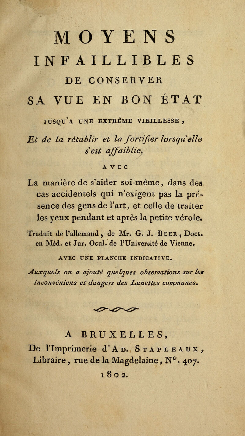 MOYENS INFAILLIBLES DE CONSERVER SA VUE EN BON ÉTAT jusqu'à une EXTREME VIEILLESSE , Eb de la rétablir eu la fortifier lorsqu'elle s est affaiblie, AVEC La manière de s'aider soi-même, dans des cas accidentels qui n'exigent pas la pré- sence des gens de l'art, et celle de traiter les yeux pendant et après la petite vérole. Traduit de l'allemand, de Mr. G. J. Beer,DocU en Méd. et Jur. Ocul. de PUniversité de Vienne. AVEC UNE PLANCHE INDICATIVE, Auxquels on a ajouté quelques observations sur les inconvéniens et dangers des Lunettes communes. A BRUXELLES, De l'Imprimerie d'Ao. Stapleaux, Libraire, rue de la Magdelaine^ N^. 407. 1802.