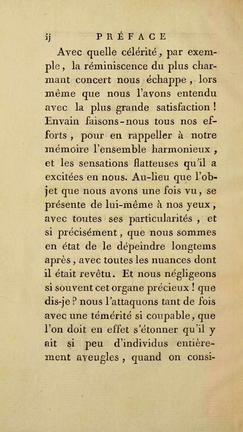 Avec quelle célérité^ par exem- ple , la réminiscence du plus char- mant concert nous échappe , lors même que nous l'avons entendu avec la plus grande satisfaction ! Envain faisons-nous tous nos ef- forts , pour en rappeller à notre mémoire l'ensemble harmonieux , et les sensations flatteuses qull a excitées en nous. Au-lieu que l'ob- jet que nous avons une fois vu, se présente de lui-même à nos yeux, avec toutes ses particularités , et si précisément, que nous sommes en état de le dépeindre longtems après, avec toutes les nuances dont il était revêtu. Et nous négligeons si souvent cet organe précieux ! que dis-je? nous lattaquons tant de fois avec une témérité si coupable ^ que l'on doit en effet s'étonner qu'il y ait si peu d'individus entière- ment aveugles , quand on consi-