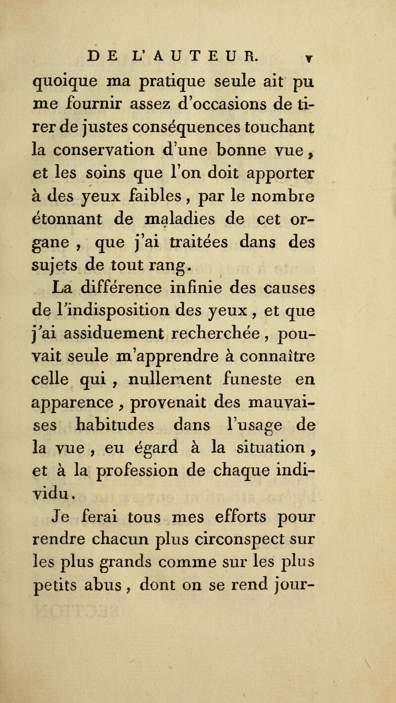 DEL' AUTEUR. t quoique ma pratique seule ait pu me fournir assez d'occasions de ti- rer de justes conséquences touchant la conservation d'une bonne vue, et les soins que l'on doit apporter à des yeux faibles, par le nombre étonnant de maladies de cet or- gane , que j'ai traitées dans des sujets de tout rang. La différence infinie des causes de l'indisposition des yeux , et que j'ai assiduement recherchée, pou- vait seule m'apprendre à connaître celle qui , nullement funeste en apparence ^ provenait des mauvai- ses habitudes dans l'usage de la vue , eu égard à la situation , et à la profession de chaque indi- vidu. Je ferai tous mes efforts pour rendre chacun plus circonspect sur les plus grands comme sur les plus petits abus, dont on se rend jour-