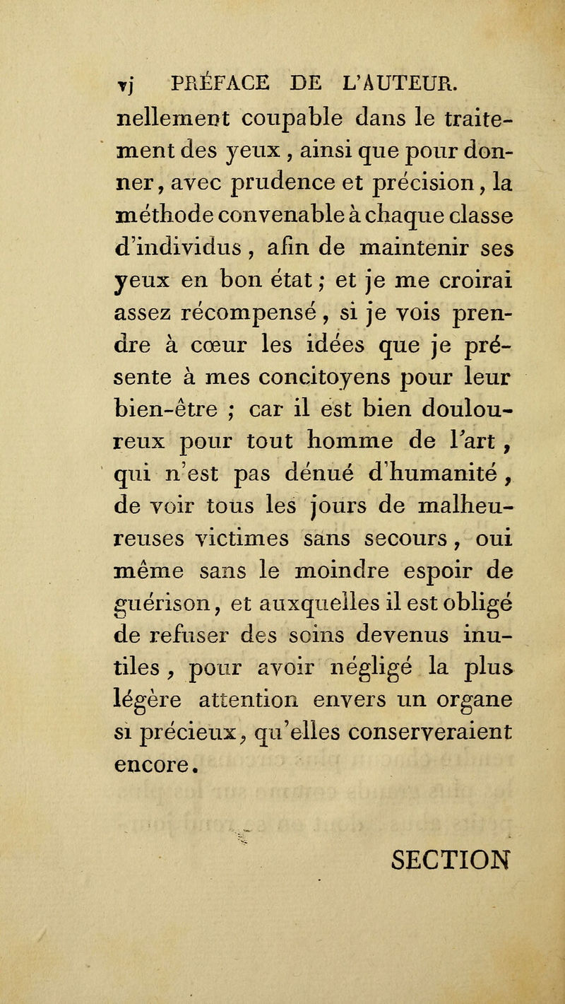 Tj PPiÉFACE DE L'AUTEUR, nellement coupable dans le traite- ment des yeux , ainsi que pour don- ner , avec prudence et précision, la méthode convenable à chaque classe d'individus , afin de maintenir ses yeux en bon état ; et je me croirai assez récompensé, si je vois pren- dre à cœur les idées que je pré- sente à mes concitoyens pour leur bien-être ; car il est bien doulou- reux pour tout homme de lart, qui n'est pas dénué d'humanité , de voir tous les jours de malheu- reuses victimes sans secours, oui m.ême sans le moindre espoir de guérison, et auxquelles il est obligé de refuser des soins devenus inu- tiles , pour avoir négligé la plus légère attention envers un organe SI précieux ;, qu'elles conserveraient encore. SECTION