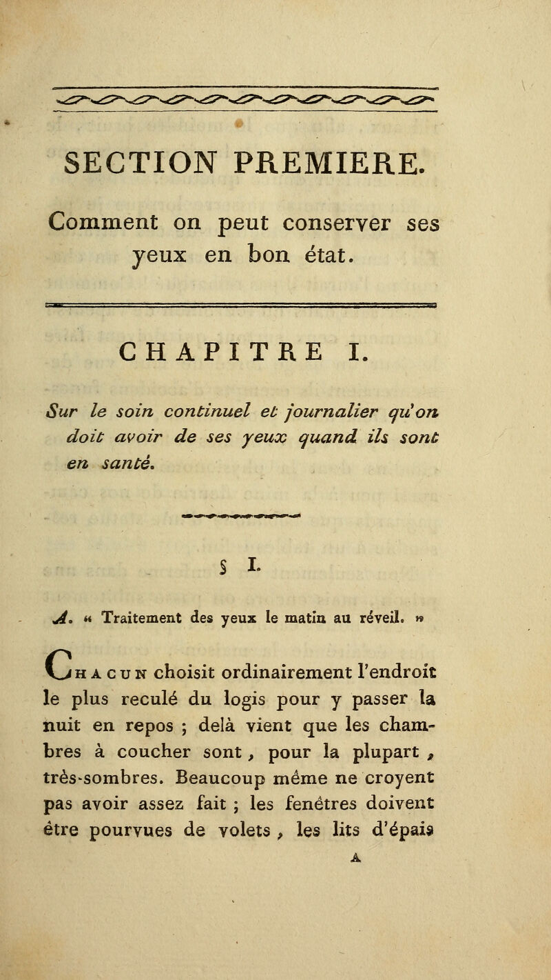 SECTION PREMIERE. Comment on peut conserver ses yeux en bon état. CHAPITRE I. Sur le soin continuel eu journalier qiî!on doit avoir de ses yeux quand ils sonù en sanùé. s I. urf. M Traitement des yeux le matin au réveil. » V->H A G u N choisit ordinairement l'endroit le plus reculé du logis pour y passer la nuit en repos ; delà vient que les cham- bres à coucher sont, pour la plupart , très'sombres. Beaucoup même ne croyent pas avoir assez fait ; les fenêtres doivent être pourvues de volets ^ les lits d'épais