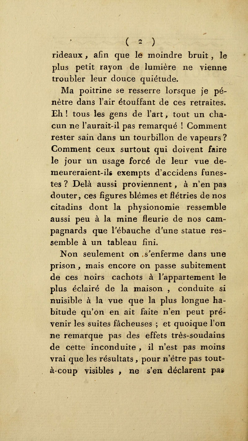 rideaux, afin que le moindre bruit, le plus petit rayon de lumière ne vienne troubler leur douce quiétude. Ma poitrine se resserre lorsque je pé- nètre dans l'air étouffant de ces retraites. Eh ! tous les gens de l'art, tout un cha- cun ne l'aurait-il pas remarqué ! Comment rester sain dans un tourbillon de vapeurs ? Comment ceux surtout qui doivent faire le jour un usage forcé de leur vue de- meureraient-ik exempts d'accidens funes- tes ? Delà aussi proviennent, à n'en pas douter, ces figures blêmes et flétries de nos citadins dont la physionomie ressemble aussi peu à la mine fleurie de nos cam- pagnards que Tébauche d'une statue res- semble à un tableau fini. Non seulement on .s'enferme dans une prison, mais encore on passe subitement de ces noirs cachots à l'appartement le plus éclairé de la maison , conduite si nuisible à la vue que la plus longue ha- bitude qu'on en ait faite n'en peut pré- venir les suites fâcheuses ; et quoique l'on ne remarque pas des effets très-soudains de cette inconduite , il n'est pas moins vrai que les résultats , pour n'être pas tout- à-coup visibles , ne s'en déclarent pa»