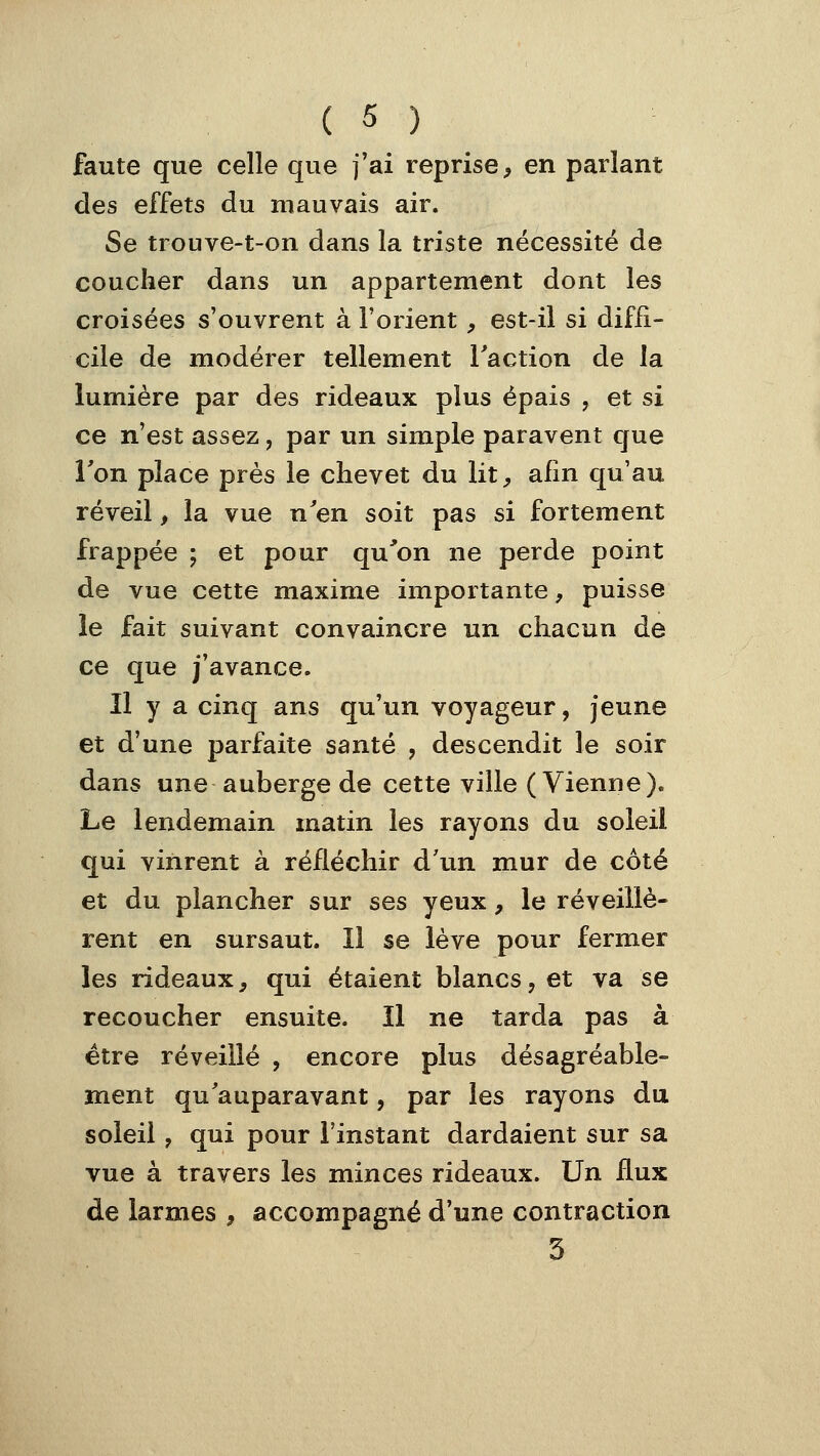 faute que celle que j'ai reprise, en parlant des effets du mauvais air. Se trouve-t-on dans la triste nécessité de coucher dans un appartement dont les croisées s'ouvrent à l'orient, est-il si diffi- cile de modérer tellement l'action de la lumière par des rideaux plus épais , et si ce n'est assez, par un simple paravent que l'on place près le chevet du lit, afin qu'au réveil, la vue n'en soit pas si fortement frappée ; et pour qu^on ne perde point de vue cette maxime importante, puisse le fait suivant convaincre un chacun de ce que j'avance. Il y a cinq ans qu'un voyageur, jeune et d'une parfaite santé , descendit le soir dans une auberge de cette ville (Vienne). Le lendemain matin les rayons du soleil qui vinrent à réfléchir d'un mur de côté et du plancher sur ses yeux, le réveillè- rent en sursaut. Il se lève pour fermer les rideaux, qui étaient blancs, et va se recoucher ensuite. Il ne tarda pas à être réveillé , encore plus désagréable- ment qu'auparavant, par les rayons du soleil, qui pour l'instant dardaient sur sa vue à travers les minces rideaux. Un flux de larmes , accompagné d'une contraction 3