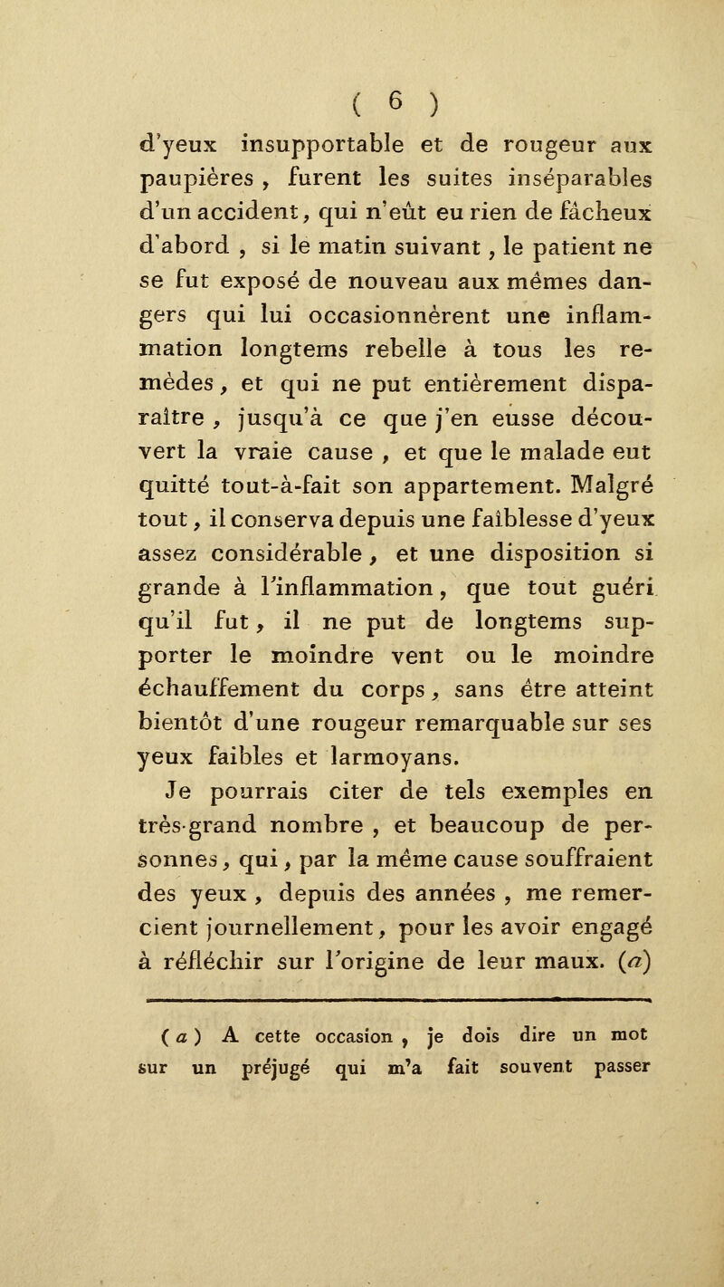 d'yeux insupportable et de rougeur aux paupières , furent les suites inséparables d'un accident, qui n'eut eu rien de fâcheux d'abord , si le matin suivant, le patient ne se fut exposé de nouveau aux mêmes dan- gers qui lui occasionnèrent une inflam- mation longtems rebelle à tous les re- mèdes , et qui ne put entièrement dispa- raître , jusqu'à ce que j'en eusse décou- vert la vraie cause , et que le malade eut quitté tout-à-fait son appartement. Malgré tout, il conserva depuis une faiblesse d'yeux assez considérable, et une disposition si grande à l'inflammation, que tout guéri qu'il fut, il ne put de longtems sup- porter le moindre vent ou le moindre échauffement du corps, sans être atteint bientôt d'une rougeur remarquable sur ses yeux faibles et larmoyans. Je pourrais citer de tels exemples en très-grand nombre , et beaucoup de per- sonnes , qui, par la même cause souffraient des yeux , depuis des années , me remer- cient journellement, pour les avoir engagé à réfléchir sur Torigine de leur maux, (a) {a) A cette occasion , je dois dire un mot sur un préjugé qui m'a fait souvent passer