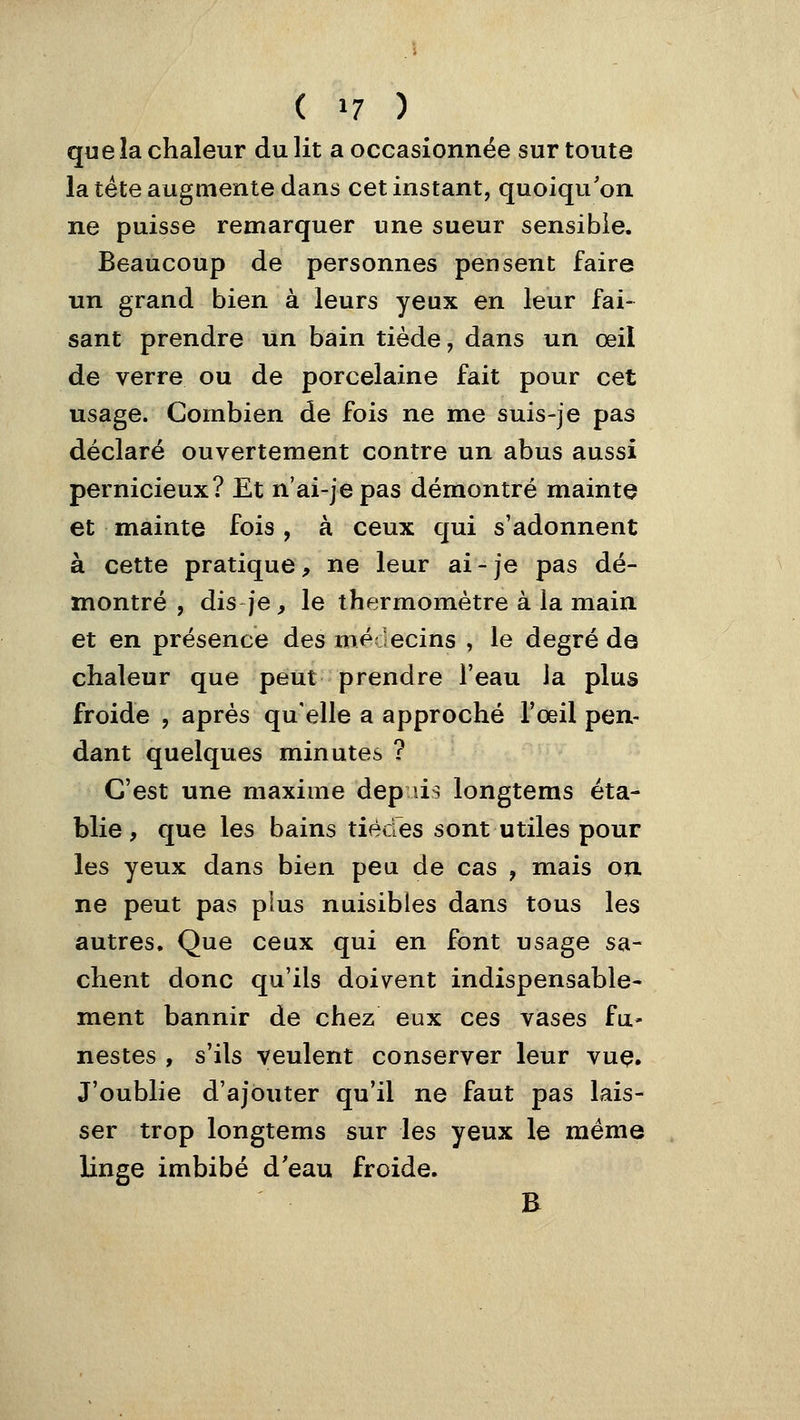 que la chaleur du lit a occasionnée sur toute la tête augmente dans cet instant, quoiqu'on ne puisse remarquer une sueur sensible. Beaucoup de personnes pensent faire un grand bien à leurs yeux en leur fai- sant prendre un bain tiède, dans un œil de verre ou de porcelaine fait pour cet usage. Combien de fois ne me suis-je pas déclaré ouvertement contre un abus aussi pernicieux? Et n'ai-jepas démontré mainte et mainte fois, à ceux qui s'adonnent à cette pratique, ne leur ai - je pas dé- montré , dis je, le thermomètre à la main et en présence des médecins , le degré de chaleur que peut prendre l'eau ia plus froide , après qu'elle a approché l'œil pen- dant quelques minutes ? C'est une maxime depuis longteras éta- blie , que les bains tiècres sont utiles pour les yeux dans bien peu de cas , mais on ne peut pas plus nuisibles dans tous les autres. Que ceux qui en font usage sa- chent donc qu'ils doivent indispensable- ment bannir de chez eux ces vases fu- nestes , s'ils veulent conserver leur vuç. J'oublie d'ajouter qu'il ne faut pas lais- ser trop longtems sur les yeux le même linge imbibé d'eau froide. E