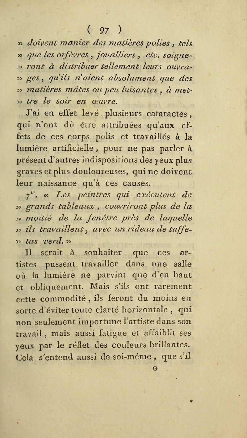 ( 91 ) 5> doivent manier des matières polies , tels 33 {^ue les orfèvres , joualliers , etc. soigne^ 33 j^ont à distribuer tellement leurs ouvra- 35 ges, quils ri aient absolument que des 33 matières mates ou peu luisantes , à met- 33 tre le soir en œuvre. J'ai en effet levé plusieurs cataractes , qui n'ont dû être attribuées qu'aux ef- fets de ces corps polis et travaillés à la lumière artificielle, pour ne pas parler à présent d'autres indispositions des yeux plus graves et plus douloureuses, qui ne doivent leur naissance qu'à ces causes. j7^. ce Les peintres qui exécutent de 33 grands tableaux, couvriront plus de la 3» moitié de la Jen être près de laquelle 33 ils travaillent y avec un rideau de taffe- 33 tas verd. 33 Il serait à souhaiter que ces ar- tistes pussent travailler dans une salle où la lumière ne parvint que à'en haut et obliquement. Mais s'ils ont rarement cette commodité , ils feront du moins en sorte d'éviter toute clarté horizontale , qui non-seulement importune l'artiste dans son travail, mais aussi fatigue et affaiblit ses yeux par le reflet des couleurs brillantes. Cela s'entend aussi de soi-même 9 que s'il G