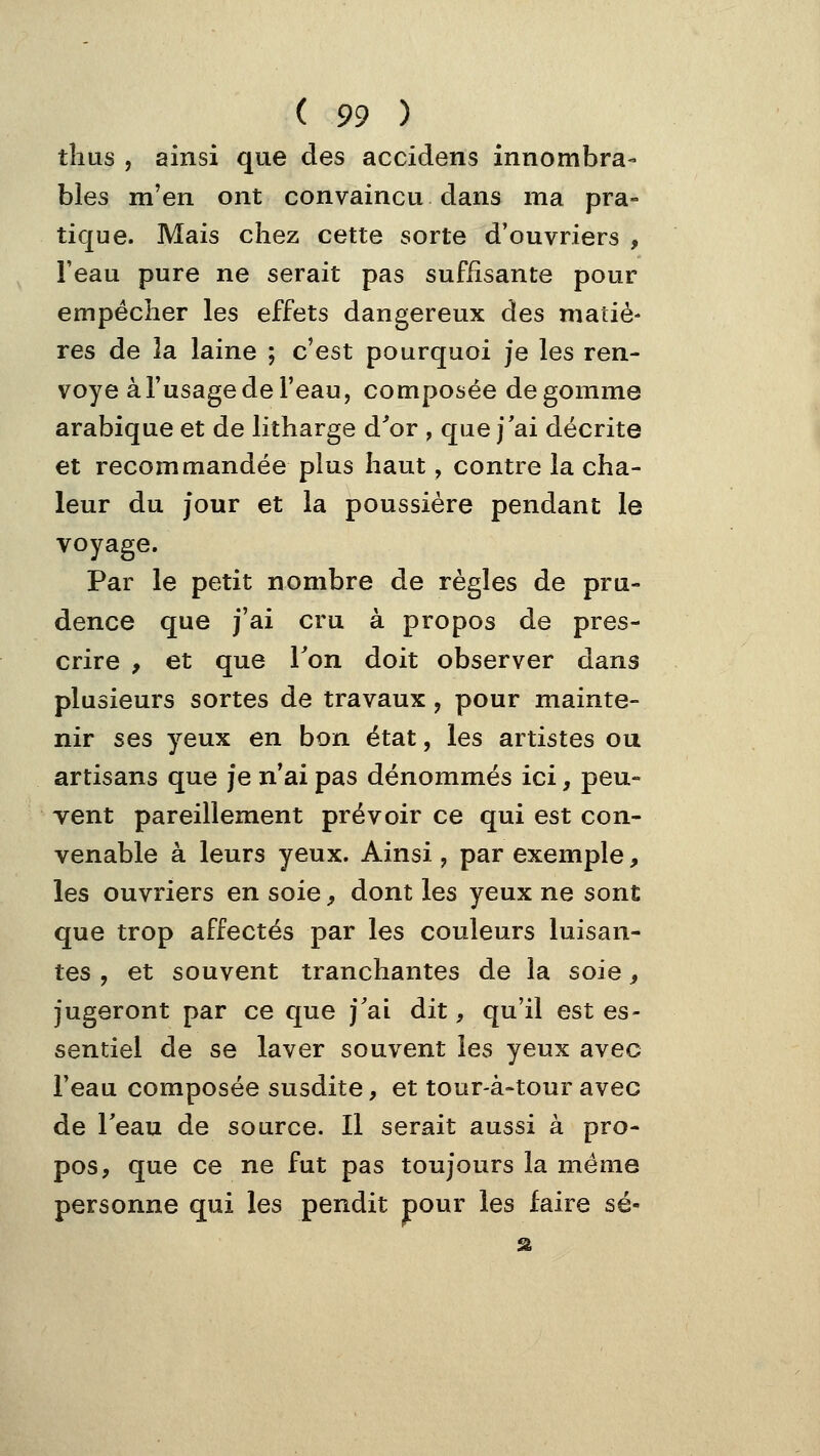 tîius , ainsi que des accidens innombra- bles m'en ont convaincu dans ma pra- tique. Mais chez cette sorte d'ouvriers , l'eau pure ne serait pas suffisante pour empêcher les effets dangereux des matiè- res de la laine ; c'est pourquoi je les ren- voyé àl'usagede l'eau, composée dégomme arabique et de litharge d'or , que j'ai décrite et recommandée plus haut, contre la cha- leur du jour et la poussière pendant le voyage. Par le petit nombre de règles de pru- dence que j'ai cru à propos de pres- crire , et que Ton doit observer dans plusieurs sortes de travaux, pour mainte- nir ses yeux en bon état, les artistes ou artisans que je n'ai pas dénommés ici, peu- vent pareillement prévoir ce qui est con- venable à leurs yeux. Ainsi, par exemple, les ouvriers en soie, dont les yeux ne sont que trop affectés par les couleurs luisan- tes , et souvent tranchantes de la soie, jugeront par ce que j'ai dit, qu'il est es- sentiel de se laver souvent les yeux avec l'eau composée susdite, et tour-à-tour avec de Teau de source. Il serait aussi à pro- pos, que ce ne fut pas toujours la même personne qui les pendit pour les faire se-