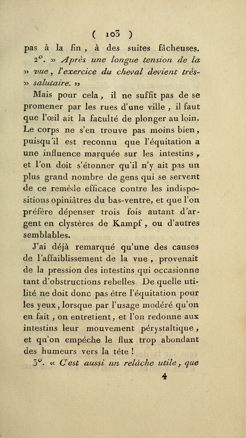 pas à la fin , à des suites fâcheuses. 2*^. D5 Après une longue tension de la 33 Due , Vexercice du cheval devient très- 3> salutaire. j> Mais pour cela ^ il ne suffit pas de se promener par les rues d'une ville , il faut que l'œil ait la faculté de plonger au loin. Le corps ne s'en trouve pas moins bien, puisqu'il est reconnu que l'équitation a une influence marquée sur les intestins y et Ton doit s'étonner qu'il n'y ait pas un plus grand nombre de gens qui se servent de ce remède efficace contre les indispo- sitions opiniâtres du bas-ventre, et que l'on préfère dépenser trois fois autant d^ar- gent en clystères de Kampf , ou d'autres semblables. J'ai déjà remarqué qu'une des causes de Taffaiblissement de la vue , provenait de la pression des intestins qui occasionne tant d'obstructions rebelles De quelle uti- lité ne doit donc pas être l'équitation pour les yeux, lorsque par l'usage modéré qu'on en fait . on entretient^ et Ton redonne aux intestins leur mouvement pérystaltique, et qu'on empêche le flux trop abondant des humeurs vers la tête ! 3^. « Oest aussi un relâche utile, que 4