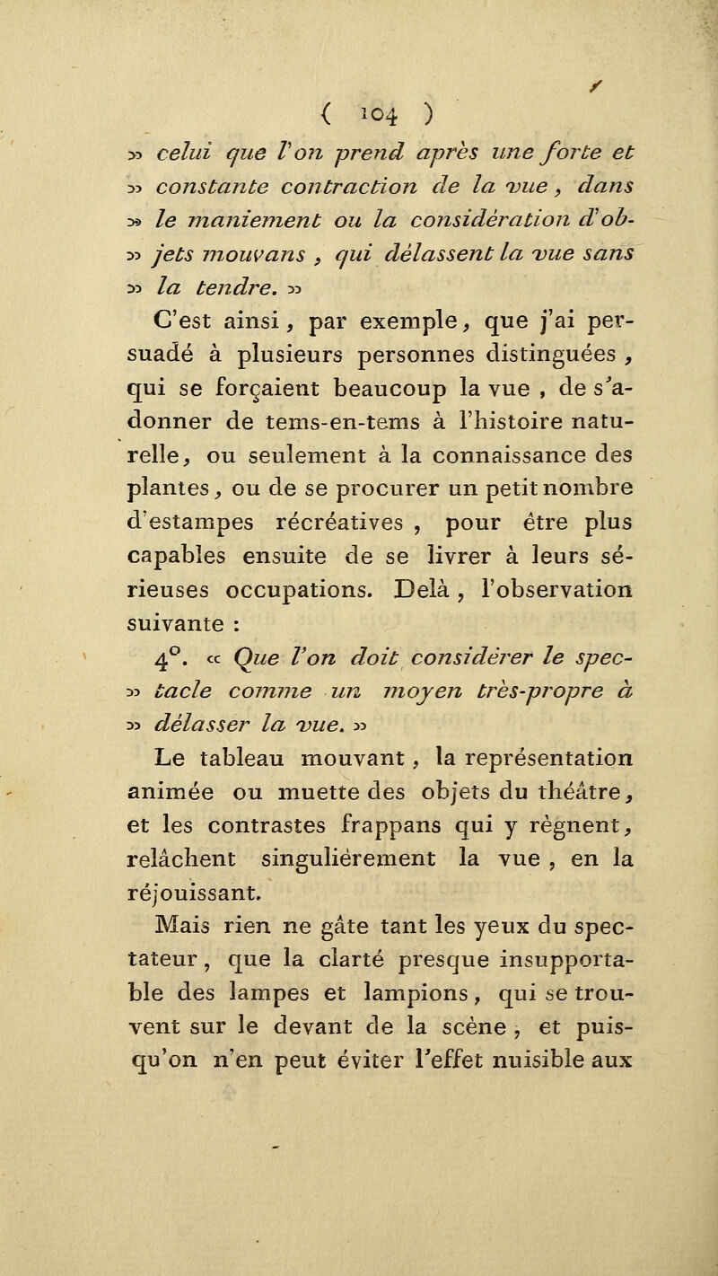>5 celui que Von prend après une forte et 35 constante contraction de la vue, dans D5» le maniement ou la considération d'oh- :>:> jets mouvans , qui délassent la vue sans yy la tendre. ^5 C'est ainsi, par exemple ^ que j'ai per- suadé à plusieurs personnes distinguées , qui se forçaient beaucoup la vue , de s^'a- donner de tems-en-tems à l'histoire natu- relle, ou seulement à la connaissance des plantes, ou de se procurer un petit nombre d'estampes récréatives , pour être plus capables ensuite de se livrer à leurs sé- rieuses occupations. Delà , l'observation suivante : 4^. ce Que Von doit considérer le spec- D3 tacle comme un moyen très-propre à D> délasser la vue, :>:> Le tableau mouvant, la représentation animée ou muette des objets du théâtre, et les contrastes frappans qui y régnent, relâchent singulièrement la vue , en la réjouissant. Mais rien ne gâte tant les yeux du spec- tateur , que la clarté presque insupporta- ble des lampes et lampions, qui se trou- vent sur le devant de la scène , et puis- qu'on n'en peut éviter Teffet nuisible aux