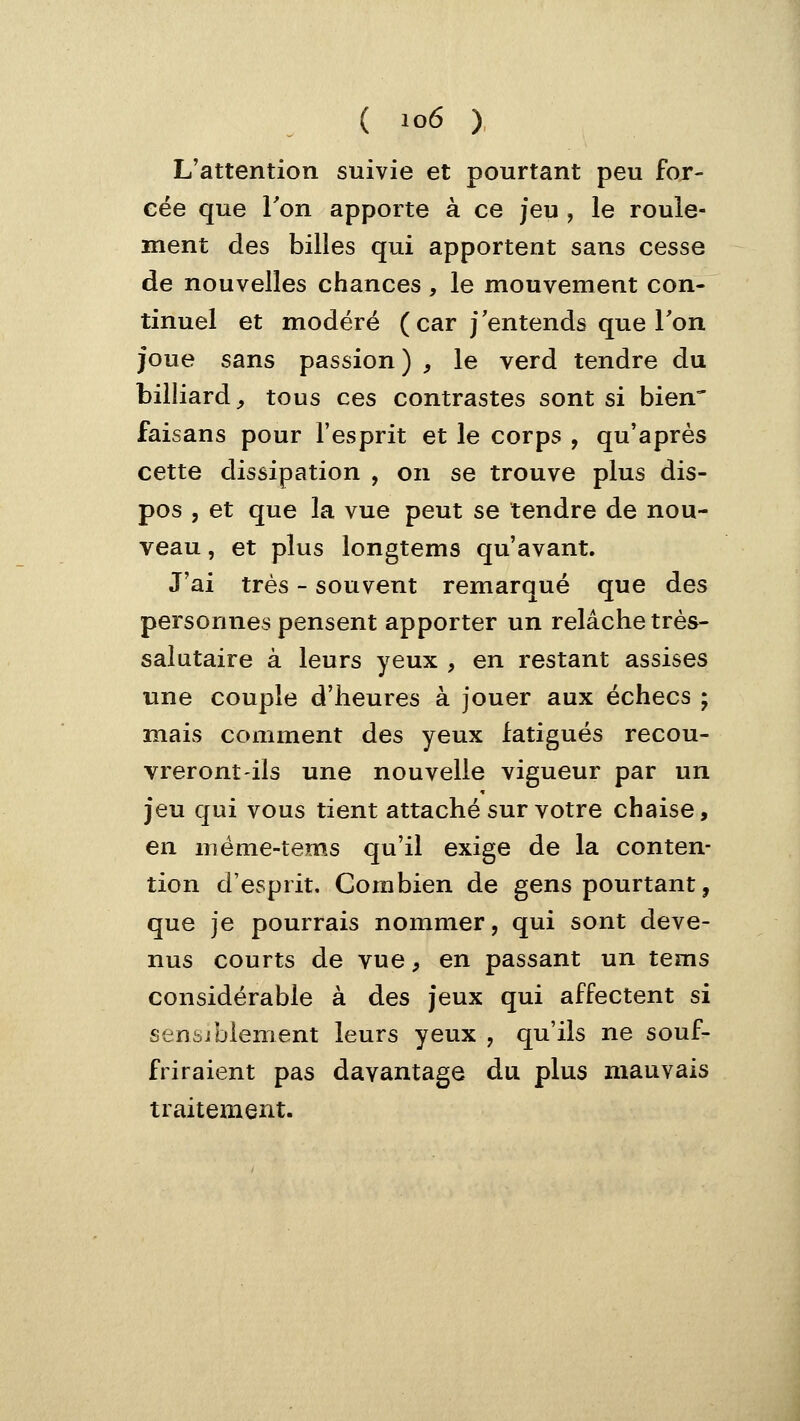 L'attention suivie et pourtant peu fox- eée que Ton apporte à ce jeu , le roule- ment des billes qui apportent sans cesse de nouvelles chances , le mouvement con- tinuel et modéré (car j'entends que Ton joue sans passion) , le verd tendre du billiard,, tous ces contrastes sont si bien' faisans pour l'esprit et le corps , qu'après cette dissipation , on se trouve plus dis- pos , et que la vue peut se tendre de nou- veau , et plus longtems qu'avant. J'ai très - souvent remarqué que des personnes pensent apporter un relâche très- salutaire à leurs yeux , en restant assises une couple d'heures à jouer aux échecs ; mais comment des yeux fatigués recou- vreront-ils une nouvelle vigueur par un jeu qui vous tient attaché sur votre chaise, en méme-tems qu'il exige de la conten- tion d'esprit. Combien de gens pourtant, que je pourrais nommer, qui sont deve- nus courts de vue, en passant un tems considérable à des jeux qui affectent si sensiblement leurs yeux , qu'ils ne souf- friraient pas davantage du plus mauvais traitement.