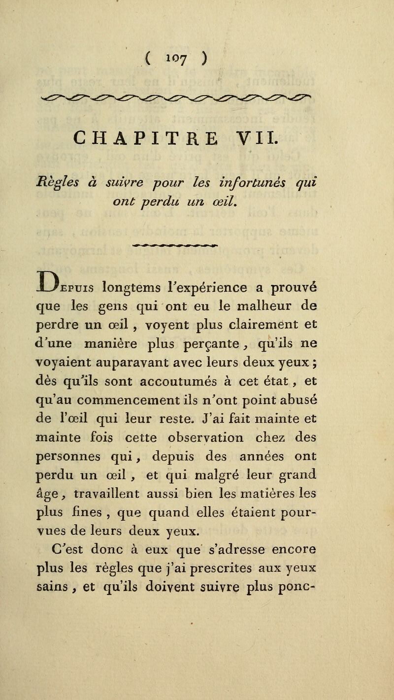 CHAPITRE VII. Règles à suivre pour les infortunés qui ont perdu un œil. -LiEPuis longtems rexpérience a prouvé que les gens qui ont eu le malheur de perdre un œil , voyent plus clairement et d'une manière plus perçante, qu'ils ne voyaient auparavant avec leurs deux yeux ; dès qu^ils sont accoutumés à cet état, et qu'au commencement ils n'ont point abusé de Fœil qui leur reste. J'ai fait mainte et mainte fois cette observation chez des personnes qui, depuis des années ont perdu un œil , et qui malgré leur grand âge, travaillent aussi bien les matières les plus fines , que quand elles étaient pour- vues de leurs deux yeux. C'est donc à eux que s'adresse encore plus les règles que j'ai prescrites aux yeux sains, et qu'ils doivent suivre plus ponc-