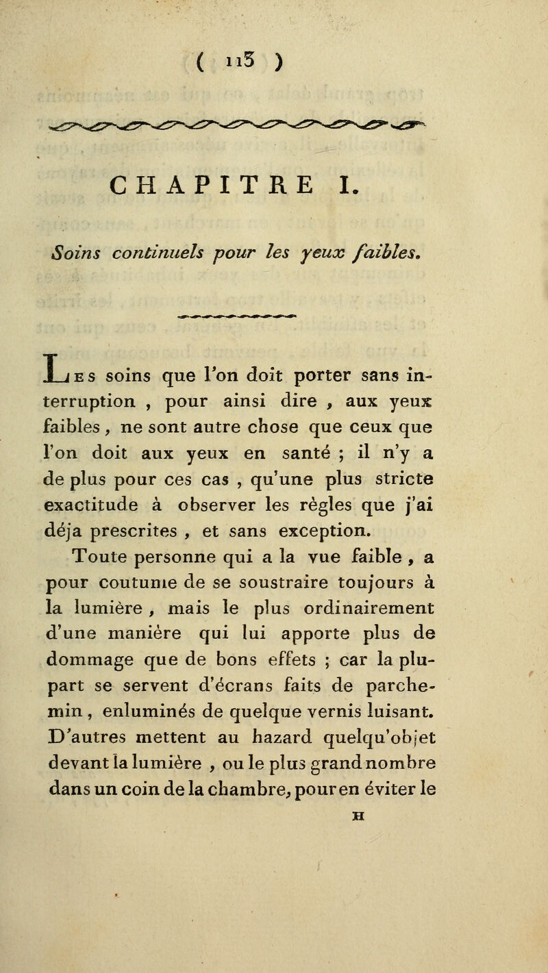 CHAPITRE I. Soins continuels pour les yeux faibles» JL/ES soins que Ton doit porter sans in- terruption , pour ainsi dire , aux yeux faibles, ne sont autre chose que ceux que l'on doit aux yeux en santé ; il n'y a de plus pour ces cas , qu'une plus stricte exactitude à observer les règles que j'ai déjà prescrites , et sans exception. Toute personne qui a la vue faible , a pour coutume de se soustraire toujours à la lumière, mais le plus ordinairement d'une manière qui lui apporte plus de dommage que de bons effets ; car la plu- part se servent d'écrans faits de parche- min , enluminés de quelque vernis luisant. D'autres mettent au hazard quelqu'ob[et devant la lumière , ouïe plus grand nombre dans un coin de la chambre, pour en éviter le H