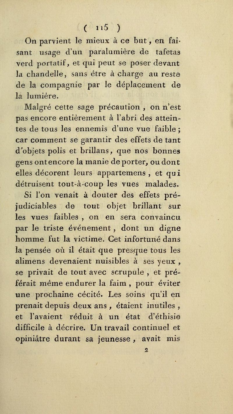 On parvient le mieux à ce but, en iah sant usage d'un paralumière de tafetas verd portatif, et qui peut se poser devant la chandelle, sans être à charge au reste de la compagnie par le déplacement de la lumière. Malgré cette sage précaution , on n'est pas encore entièrement à l'abri des attein- tes de tous les ennemis d'une vue faible; car comment se garantir des effets de tant d'objets polis et brillans, que nos bonnes gens ont encore la manie déporter, ou dont elles décorent leurs appartemens , et qui détruisent tout-à-coup les vues malades. Si Ton venait à douter des effets pré- judiciables de tout objet brillant sur les vues faibles , on en sera convaincu par le triste événement, dont un digne homme fut la victime. Cet infortuné dans la pensée où il était que presque tous les alimens devenaient nuisibles à ses yeux , se privait de tout avec scrupule , et pré- férait même endurer la faim , pour éviter une prochaine cécité. Les soins qu'il en prenait depuis deux ans , étaient inutiles , et l'avaient réduit à un état d'éthisie difficile à décrire. Un travail continuel et opiniâtre durant sa jeunesse , avait mis