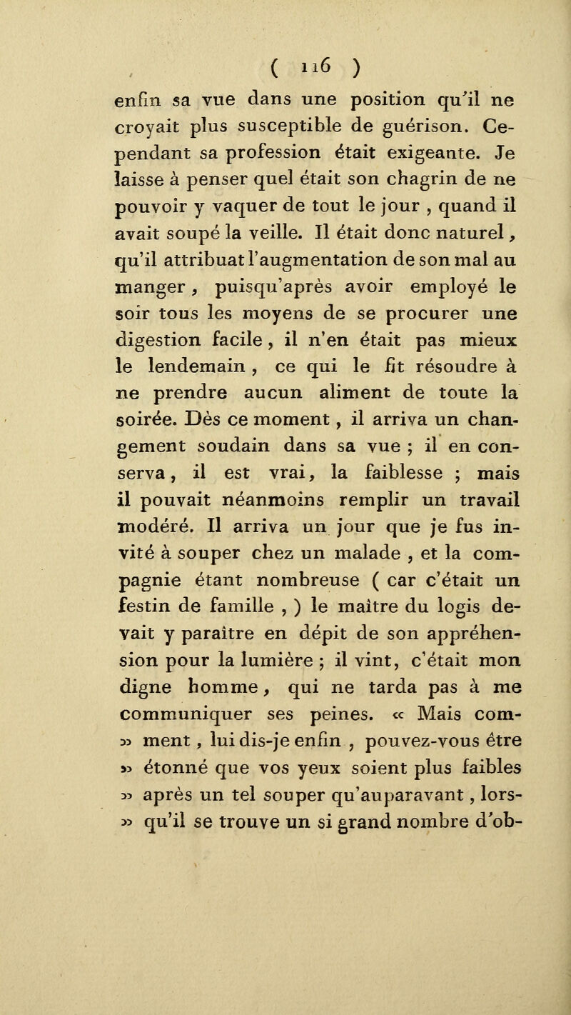 enfin sa vue dans une position qu'il ne croyait plus susceptible de guérison. Ce- pendant sa profession était exigeante. Je laisse à penser quel était son chagrin de ne pouvoir y vaquer de tout le jour , quand il avait soupe la veille. Il était donc naturel, qu'il attribuât l'augmentation de son mal au manger, puisqu'après avoir employé le soir tous les moyens de se procurer une digestion facile, il n'en était pas mieux le lendemain , ce qui le fit résoudre à ne prendre aucun aliment de toute la soirée. Uès ce moment, il arriva un chan- gement soudain dans sa vue ; il en con- serva , il est vrai, la faiblesse ; mais il pouvait néanmoins remplir un travail modéré. Il arriva un jour que je fus in- vité à souper chez un malade , et la com- pagnie étant nombreuse ( car c'était un festin de famille , ) le maître du logis de- vait y paraître en dépit de son appréhen- sion pour la lumière ; il vint, c'était mon digne homme, qui ne tarda pas à me communiquer ses peines. <c Mais com- D5 ment, lui dis-je enfin , pouvez-vous être »5 étonné que vos yeux soient plus faibles 35 après un tel souper qu'auparavant, lors- :>y qu'il se trouve un si grand nombre d'ob-